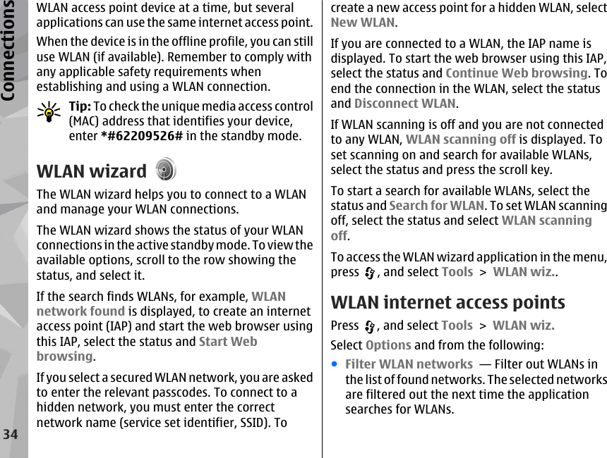 WLAN access point device at a time, but severalapplications can use the same internet access point.When the device is in the offline profile, you can stilluse WLAN (if available). Remember to comply withany applicable safety requirements whenestablishing and using a WLAN connection.Tip: To check the unique media access control(MAC) address that identifies your device,enter *#62209526# in the standby mode.WLAN wizardThe WLAN wizard helps you to connect to a WLANand manage your WLAN connections.The WLAN wizard shows the status of your WLANconnections in the active standby mode. To view theavailable options, scroll to the row showing thestatus, and select it.If the search finds WLANs, for example, WLANnetwork found is displayed, to create an internetaccess point (IAP) and start the web browser usingthis IAP, select the status and Start Webbrowsing.If you select a secured WLAN network, you are askedto enter the relevant passcodes. To connect to ahidden network, you must enter the correctnetwork name (service set identifier, SSID). Tocreate a new access point for a hidden WLAN, selectNew WLAN.If you are connected to a WLAN, the IAP name isdisplayed. To start the web browser using this IAP,select the status and Continue Web browsing. Toend the connection in the WLAN, select the statusand Disconnect WLAN.If WLAN scanning is off and you are not connectedto any WLAN, WLAN scanning off is displayed. Toset scanning on and search for available WLANs,select the status and press the scroll key.To start a search for available WLANs, select thestatus and Search for WLAN. To set WLAN scanningoff, select the status and select WLAN scanningoff.To access the WLAN wizard application in the menu,press  , and select Tools &gt; WLAN wiz..WLAN internet access pointsPress  , and select Tools &gt; WLAN wiz.Select Options and from the following:●Filter WLAN networks  — Filter out WLANs inthe list of found networks. The selected networksare filtered out the next time the applicationsearches for WLANs.34Connections