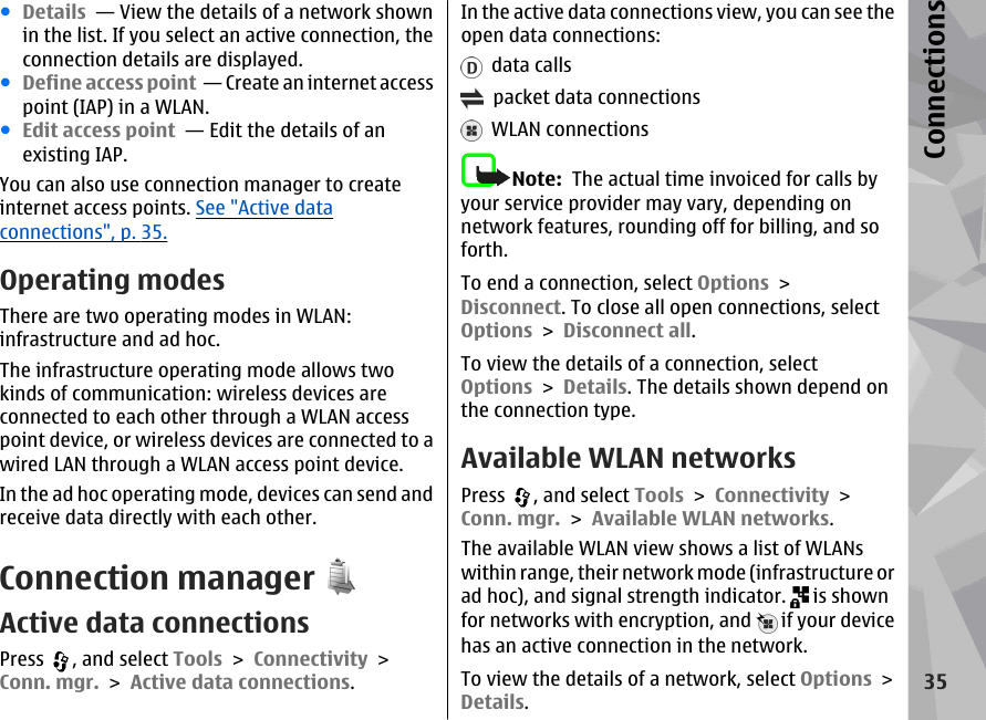 ●Details  — View the details of a network shownin the list. If you select an active connection, theconnection details are displayed.●Define access point  — Create an internet accesspoint (IAP) in a WLAN.●Edit access point  — Edit the details of anexisting IAP.You can also use connection manager to createinternet access points. See &quot;Active dataconnections&quot;, p. 35.Operating modesThere are two operating modes in WLAN:infrastructure and ad hoc.The infrastructure operating mode allows twokinds of communication: wireless devices areconnected to each other through a WLAN accesspoint device, or wireless devices are connected to awired LAN through a WLAN access point device.In the ad hoc operating mode, devices can send andreceive data directly with each other.Connection managerActive data connectionsPress  , and select Tools &gt; Connectivity &gt;Conn. mgr. &gt; Active data connections.In the active data connections view, you can see theopen data connections:  data calls  packet data connections  WLAN connectionsNote:  The actual time invoiced for calls byyour service provider may vary, depending onnetwork features, rounding off for billing, and soforth.To end a connection, select Options &gt;Disconnect. To close all open connections, selectOptions &gt; Disconnect all.To view the details of a connection, selectOptions &gt; Details. The details shown depend onthe connection type.Available WLAN networksPress  , and select Tools &gt; Connectivity &gt;Conn. mgr. &gt; Available WLAN networks.The available WLAN view shows a list of WLANswithin range, their network mode (infrastructure orad hoc), and signal strength indicator.   is shownfor networks with encryption, and   if your devicehas an active connection in the network.To view the details of a network, select Options &gt;Details.35Connections
