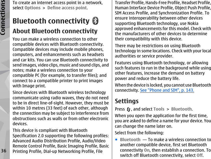 To create an internet access point in a network,select Options &gt; Define access point.Bluetooth connectivityAbout Bluetooth connectivityYou can make a wireless connection to othercompatible devices with Bluetooth connectivity.Compatible devices may include mobile phones,computers, and enhancements such as headsetsand car kits. You can use Bluetooth connectivity tosend images, video clips, music and sound clips, andnotes; make a wireless connection to yourcompatible PC (for example, to transfer files); andconnect to a compatible printer to print imageswith Image print.Since devices with Bluetooth wireless technologycommunicate using radio waves, they do not needto be in direct line-of-sight. However, they must bewithin 10 metres (33 feet) of each other, althoughthe connection may be subject to interference fromobstructions such as walls or from other electronicdevices.This device is compliant with BluetoothSpecification 2.0 supporting the following profiles:Advanced Audio Distribution Profile, Audio/VideoRemote Control Profile, Basic Imaging Profile, BasicPrinting Profile, Dial-up Networking Profile, FileTransfer Profile, Hands-Free Profile, Headset Profile,Human Interface Device Profile, Object Push Profile,SIM Access Profile, and Synchronization Profile. Toensure interoperability between other devicessupporting Bluetooth technology, use Nokiaapproved enhancements for this model. Check withthe manufacturers of other devices to determinetheir compatibility with this device.There may be restrictions on using Bluetoothtechnology in some locations. Check with your localauthorities or service provider.Features using Bluetooth technology, or allowingsuch features to run in the background while usingother features, increase the demand on batterypower and reduce the battery life.When the device is locked, you cannot use Bluetoothconnectivity. See &quot;Phone and SIM&quot;, p. 143.SettingsPress  , and select Tools &gt; Bluetooth.When you open the application for the first time,you are asked to define a name for your device. Youcan change the name later on.Select from the following:●Bluetooth  — To make a wireless connection toanother compatible device, first set Bluetoothconnectivity On, then establish a connection. Toswitch off Bluetooth connectivity, select Off. 36Connections