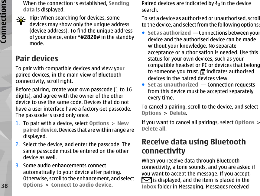 When the connection is established, Sendingdata is displayed.Tip: When searching for devices, somedevices may show only the unique address(device address). To find the unique addressof your device, enter *#2820# in the standbymode. Pair devicesTo pair with compatible devices and view yourpaired devices, in the main view of Bluetoothconnectivity, scroll right.Before pairing, create your own passcode (1 to 16digits), and agree with the owner of the otherdevice to use the same code. Devices that do nothave a user interface have a factory-set passcode.The passcode is used only once.1. To pair with a device, select Options &gt; Newpaired device. Devices that are within range aredisplayed.2. Select the device, and enter the passcode. Thesame passcode must be entered on the otherdevice as well.3. Some audio enhancements connectautomatically to your device after pairing.Otherwise, scroll to the enhancement, and selectOptions &gt; Connect to audio device.Paired devices are indicated by   in the devicesearch.To set a device as authorised or unauthorised, scrollto the device, and select from the following options:●Set as authorized  — Connections between yourdevice and the authorised device can be madewithout your knowledge. No separateacceptance or authorisation is needed. Use thisstatus for your own devices, such as yourcompatible headset or PC or devices that belongto someone you trust.   indicates authoriseddevices in the paired devices view.●Set as unauthorized  — Connection requestsfrom this device must be accepted separatelyevery time.To cancel a pairing, scroll to the device, and selectOptions &gt; Delete.If you want to cancel all pairings, select Options &gt;Delete all.Receive data using BluetoothconnectivityWhen you receive data through Bluetoothconnectivity, a tone sounds, and you are asked ifyou want to accept the message. If you accept, is displayed, and the item is placed in theInbox folder in Messaging. Messages received38Connections