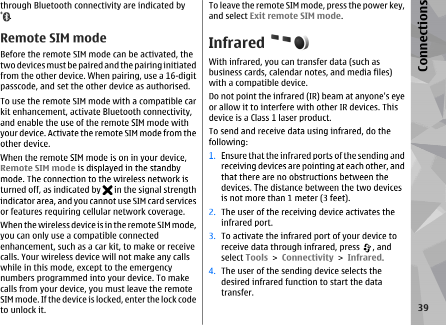 through Bluetooth connectivity are indicated by.Remote SIM modeBefore the remote SIM mode can be activated, thetwo devices must be paired and the pairing initiatedfrom the other device. When pairing, use a 16-digitpasscode, and set the other device as authorised.To use the remote SIM mode with a compatible carkit enhancement, activate Bluetooth connectivity,and enable the use of the remote SIM mode withyour device. Activate the remote SIM mode from theother device.When the remote SIM mode is on in your device,Remote SIM mode is displayed in the standbymode. The connection to the wireless network isturned off, as indicated by   in the signal strengthindicator area, and you cannot use SIM card servicesor features requiring cellular network coverage.When the wireless device is in the remote SIM mode,you can only use a compatible connectedenhancement, such as a car kit, to make or receivecalls. Your wireless device will not make any callswhile in this mode, except to the emergencynumbers programmed into your device. To makecalls from your device, you must leave the remoteSIM mode. If the device is locked, enter the lock codeto unlock it.To leave the remote SIM mode, press the power key,and select Exit remote SIM mode.InfraredWith infrared, you can transfer data (such asbusiness cards, calendar notes, and media files)with a compatible device.Do not point the infrared (IR) beam at anyone&apos;s eyeor allow it to interfere with other IR devices. Thisdevice is a Class 1 laser product.To send and receive data using infrared, do thefollowing:1. Ensure that the infrared ports of the sending andreceiving devices are pointing at each other, andthat there are no obstructions between thedevices. The distance between the two devicesis not more than 1 meter (3 feet).2. The user of the receiving device activates theinfrared port.3. To activate the infrared port of your device toreceive data through infrared, press  , andselect Tools &gt; Connectivity &gt; Infrared.4. The user of the sending device selects thedesired infrared function to start the datatransfer.39Connections