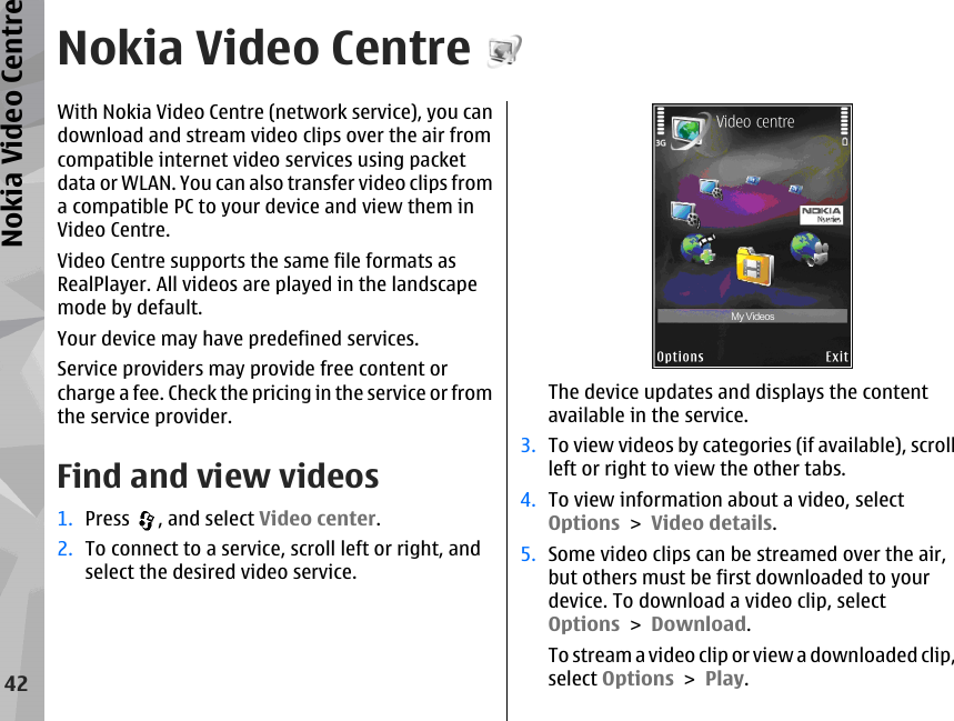 Nokia Video CentreWith Nokia Video Centre (network service), you candownload and stream video clips over the air fromcompatible internet video services using packetdata or WLAN. You can also transfer video clips froma compatible PC to your device and view them inVideo Centre.Video Centre supports the same file formats asRealPlayer. All videos are played in the landscapemode by default.Your device may have predefined services.Service providers may provide free content orcharge a fee. Check the pricing in the service or fromthe service provider.Find and view videos1. Press  , and select Video center.2. To connect to a service, scroll left or right, andselect the desired video service.The device updates and displays the contentavailable in the service.3. To view videos by categories (if available), scrollleft or right to view the other tabs.4. To view information about a video, selectOptions &gt; Video details.5. Some video clips can be streamed over the air,but others must be first downloaded to yourdevice. To download a video clip, selectOptions &gt; Download.To stream a video clip or view a downloaded clip,select Options &gt; Play.42Nokia Video Centre