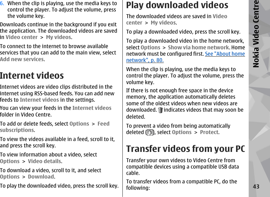 6. When the clip is playing, use the media keys tocontrol the player. To adjust the volume, pressthe volume key.Downloads continue in the background if you exitthe application. The downloaded videos are savedin Video center &gt; My videos.To connect to the internet to browse availableservices that you can add to the main view, selectAdd new services.Internet videosInternet videos are video clips distributed in theinternet using RSS-based feeds. You can add newfeeds to Internet videos in the settings.You can view your feeds in the Internet videosfolder in Video Centre.To add or delete feeds, select Options &gt; Feedsubscriptions.To view the videos available in a feed, scroll to it,and press the scroll key.To view information about a video, selectOptions &gt; Video details.To download a video, scroll to it, and selectOptions &gt; Download.To play the downloaded video, press the scroll key.Play downloaded videosThe downloaded videos are saved in Videocenter &gt; My videos.To play a downloaded video, press the scroll key.To play a downloaded video in the home network,select Options &gt; Show via home network. Homenetwork must be configured first. See &quot;About homenetwork&quot;, p. 80.When the clip is playing, use the media keys tocontrol the player. To adjust the volume, press thevolume key.If there is not enough free space in the devicememory, the application automatically deletessome of the oldest videos when new videos aredownloaded.   indicates videos that may soon bedeleted.To prevent a video from being automaticallydeleted ( ), select Options &gt; Protect.Transfer videos from your PCTransfer your own videos to Video Centre fromcompatible devices using a compatible USB datacable.To transfer videos from a compatible PC, do thefollowing:43Nokia Video Centre