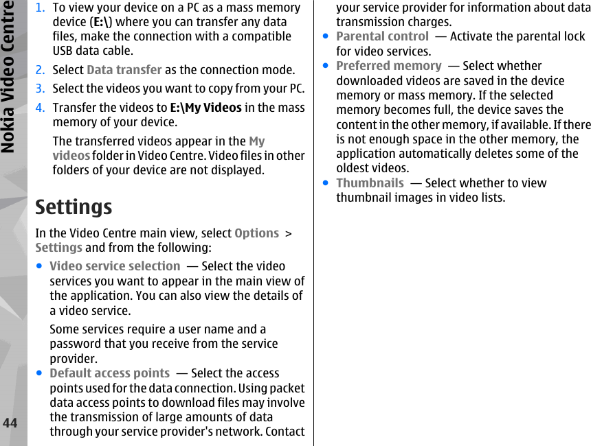 1. To view your device on a PC as a mass memorydevice (E:\) where you can transfer any datafiles, make the connection with a compatibleUSB data cable.2. Select Data transfer as the connection mode.3. Select the videos you want to copy from your PC.4. Transfer the videos to E:\My Videos in the massmemory of your device.The transferred videos appear in the Myvideos folder in Video Centre. Video files in otherfolders of your device are not displayed.SettingsIn the Video Centre main view, select Options &gt;Settings and from the following:●Video service selection  — Select the videoservices you want to appear in the main view ofthe application. You can also view the details ofa video service.Some services require a user name and apassword that you receive from the serviceprovider.●Default access points  — Select the accesspoints used for the data connection. Using packetdata access points to download files may involvethe transmission of large amounts of datathrough your service provider&apos;s network. Contactyour service provider for information about datatransmission charges.●Parental control  — Activate the parental lockfor video services.●Preferred memory  — Select whetherdownloaded videos are saved in the devicememory or mass memory. If the selectedmemory becomes full, the device saves thecontent in the other memory, if available. If thereis not enough space in the other memory, theapplication automatically deletes some of theoldest videos.●Thumbnails  — Select whether to viewthumbnail images in video lists.44Nokia Video Centre