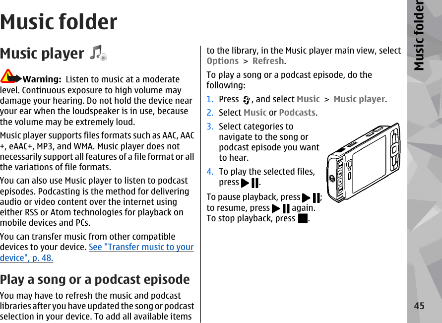 Music folderMusic playerWarning:  Listen to music at a moderatelevel. Continuous exposure to high volume maydamage your hearing. Do not hold the device nearyour ear when the loudspeaker is in use, becausethe volume may be extremely loud.Music player supports files formats such as AAC, AAC+, eAAC+, MP3, and WMA. Music player does notnecessarily support all features of a file format or allthe variations of file formats.You can also use Music player to listen to podcastepisodes. Podcasting is the method for deliveringaudio or video content over the internet usingeither RSS or Atom technologies for playback onmobile devices and PCs.You can transfer music from other compatibledevices to your device. See &quot;Transfer music to yourdevice&quot;, p. 48.Play a song or a podcast episodeYou may have to refresh the music and podcastlibraries after you have updated the song or podcastselection in your device. To add all available itemsto the library, in the Music player main view, selectOptions &gt; Refresh.To play a song or a podcast episode, do thefollowing:1. Press  , and select Music &gt; Music player.2. Select Music or Podcasts.3. Select categories tonavigate to the song orpodcast episode you wantto hear.4. To play the selected files,press  .To pause playback, press  ;to resume, press   again.To stop playback, press  .45Music folder