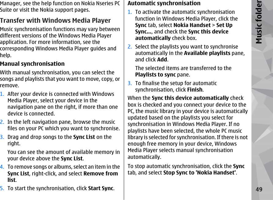 Manager, see the help function on Nokia Nseries PCSuite or visit the Nokia support pages.Transfer with Windows Media PlayerMusic synchronisation functions may vary betweendifferent versions of the Windows Media Playerapplication. For more information, see thecorresponding Windows Media Player guides andhelp.Manual synchronisationWith manual synchronisation, you can select thesongs and playlists that you want to move, copy, orremove.1. After your device is connected with WindowsMedia Player, select your device in thenavigation pane on the right, if more than onedevice is connected.2. In the left navigation pane, browse the musicfiles on your PC which you want to synchronise.3. Drag and drop songs to the Sync List on theright.You can see the amount of available memory inyour device above the Sync List.4. To remove songs or albums, select an item in theSync List, right-click, and select Remove fromlist.5. To start the synchronisation, click Start Sync.Automatic synchronisation1. To activate the automatic synchronisationfunction in Windows Media Player, click theSync tab, select Nokia Handset &gt; Set UpSync..., and check the Sync this deviceautomatically check box.2. Select the playlists you want to synchroniseautomatically in the Available playlists pane,and click Add.The selected items are transferred to thePlaylists to sync pane.3. To finalise the setup for automaticsynchronisation, click Finish.When the Sync this device automatically checkbox is checked and you connect your device to thePC, the music library in your device is automaticallyupdated based on the playlists you select forsynchronisation in Windows Media Player. If noplaylists have been selected, the whole PC musiclibrary is selected for synchronisation. If there is notenough free memory in your device, WindowsMedia Player selects manual synchronisationautomatically.To stop automatic synchronisation, click the Synctab, and select Stop Sync to &apos;Nokia Handset&apos;.49Music folder