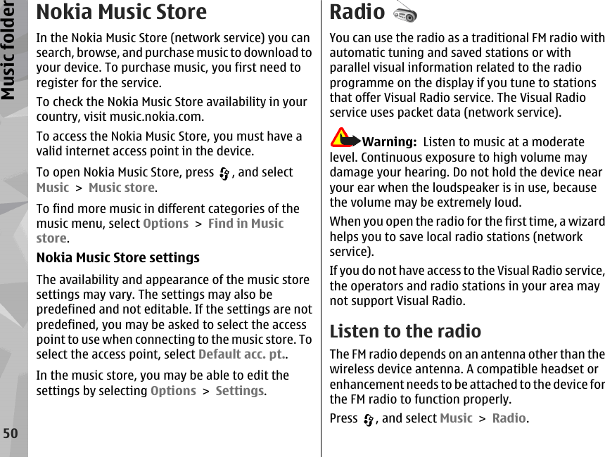 Nokia Music StoreIn the Nokia Music Store (network service) you cansearch, browse, and purchase music to download toyour device. To purchase music, you first need toregister for the service.To check the Nokia Music Store availability in yourcountry, visit music.nokia.com.To access the Nokia Music Store, you must have avalid internet access point in the device.To open Nokia Music Store, press  , and selectMusic &gt; Music store.To find more music in different categories of themusic menu, select Options &gt; Find in Musicstore.Nokia Music Store settingsThe availability and appearance of the music storesettings may vary. The settings may also bepredefined and not editable. If the settings are notpredefined, you may be asked to select the accesspoint to use when connecting to the music store. Toselect the access point, select Default acc. pt..In the music store, you may be able to edit thesettings by selecting Options &gt; Settings.RadioYou can use the radio as a traditional FM radio withautomatic tuning and saved stations or withparallel visual information related to the radioprogramme on the display if you tune to stationsthat offer Visual Radio service. The Visual Radioservice uses packet data (network service).Warning:  Listen to music at a moderatelevel. Continuous exposure to high volume maydamage your hearing. Do not hold the device nearyour ear when the loudspeaker is in use, becausethe volume may be extremely loud.When you open the radio for the first time, a wizardhelps you to save local radio stations (networkservice).If you do not have access to the Visual Radio service,the operators and radio stations in your area maynot support Visual Radio.Listen to the radioThe FM radio depends on an antenna other than thewireless device antenna. A compatible headset orenhancement needs to be attached to the device forthe FM radio to function properly.Press  , and select Music &gt; Radio.50Music folder