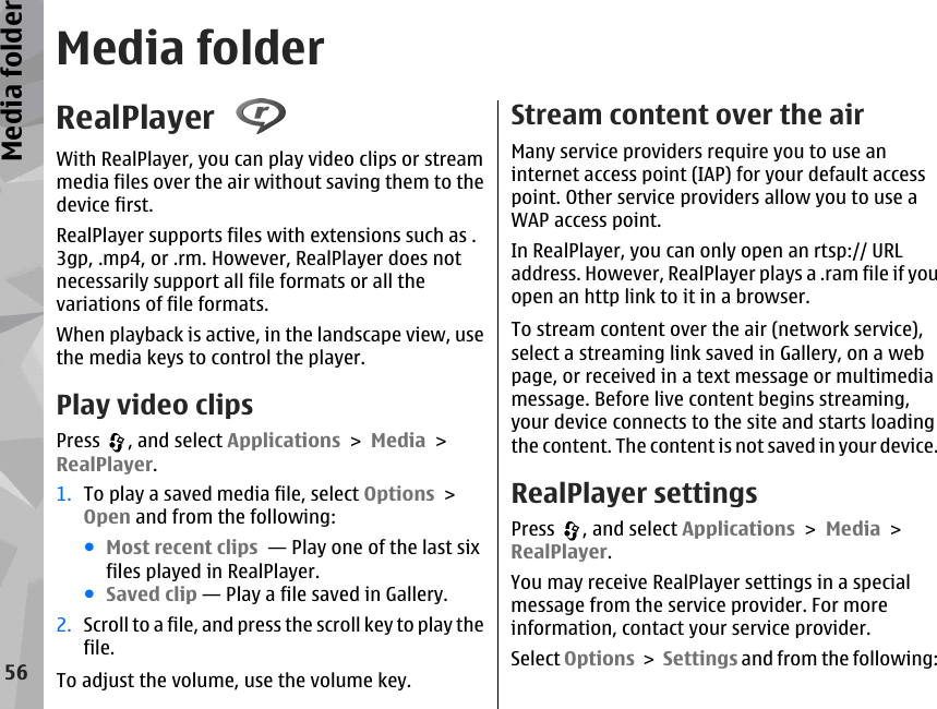 Media folderRealPlayer With RealPlayer, you can play video clips or streammedia files over the air without saving them to thedevice first.RealPlayer supports files with extensions such as .3gp, .mp4, or .rm. However, RealPlayer does notnecessarily support all file formats or all thevariations of file formats.When playback is active, in the landscape view, usethe media keys to control the player.Play video clipsPress  , and select Applications &gt; Media &gt;RealPlayer.1. To play a saved media file, select Options &gt;Open and from the following:●Most recent clips  — Play one of the last sixfiles played in RealPlayer.●Saved clip — Play a file saved in Gallery.2. Scroll to a file, and press the scroll key to play thefile.To adjust the volume, use the volume key.Stream content over the airMany service providers require you to use aninternet access point (IAP) for your default accesspoint. Other service providers allow you to use aWAP access point.In RealPlayer, you can only open an rtsp:// URLaddress. However, RealPlayer plays a .ram file if youopen an http link to it in a browser.To stream content over the air (network service),select a streaming link saved in Gallery, on a webpage, or received in a text message or multimediamessage. Before live content begins streaming,your device connects to the site and starts loadingthe content. The content is not saved in your device.RealPlayer settingsPress  , and select Applications &gt; Media &gt;RealPlayer.You may receive RealPlayer settings in a specialmessage from the service provider. For moreinformation, contact your service provider.Select Options &gt; Settings and from the following:56Media folder