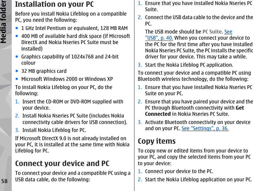 Installation on your PCBefore you install Nokia Lifeblog on a compatiblePC, you need the following:●1 GHz Intel Pentium or equivalent, 128 MB RAM●400 MB of available hard disk space (if MicrosoftDirectX and Nokia Nseries PC Suite must beinstalled)●Graphics capability of 1024x768 and 24-bitcolour●32 MB graphics card●Microsoft Windows 2000 or Windows XPTo install Nokia Lifeblog on your PC, do thefollowing:1. Insert the CD-ROM or DVD-ROM supplied withyour device.2. Install Nokia Nseries PC Suite (includes Nokiaconnectivity cable drivers for USB connection).3. Install Nokia Lifeblog for PC.If Microsoft DirectX 9.0 is not already installed onyour PC, it is installed at the same time with NokiaLifeblog for PC.Connect your device and PCTo connect your device and a compatible PC using aUSB data cable, do the following:1. Ensure that you have installed Nokia Nseries PCSuite.2. Connect the USB data cable to the device and thePC.The USB mode should be PC Suite. See&quot;USB&quot;, p. 40. When you connect your device tothe PC for the first time after you have installedNokia Nseries PC Suite, the PC installs the specificdriver for your device. This may take a while.3. Start the Nokia Lifeblog PC application.To connect your device and a compatible PC usingBluetooth wireless technology, do the following:1. Ensure that you have installed Nokia Nseries PCSuite on your PC.2. Ensure that you have paired your device and thePC through Bluetooth connectivity with GetConnected in Nokia Nseries PC Suite.3. Activate Bluetooth connectivity on your deviceand on your PC. See &quot;Settings&quot;, p. 36.Copy itemsTo copy new or edited items from your device toyour PC, and copy the selected items from your PCto your device:1. Connect your device to the PC.2. Start the Nokia Lifeblog application on your PC.58Media folder