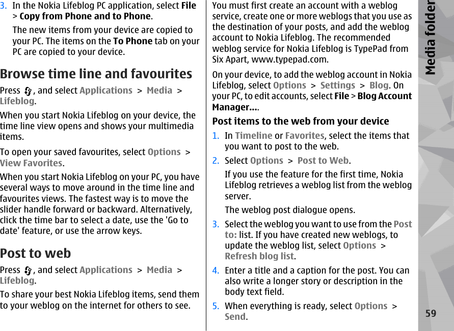 3. In the Nokia Lifeblog PC application, select File&gt; Copy from Phone and to Phone.The new items from your device are copied toyour PC. The items on the To Phone tab on yourPC are copied to your device.Browse time line and favouritesPress  , and select Applications &gt; Media &gt;Lifeblog.When you start Nokia Lifeblog on your device, thetime line view opens and shows your multimediaitems.To open your saved favourites, select Options &gt;View Favorites.When you start Nokia Lifeblog on your PC, you haveseveral ways to move around in the time line andfavourites views. The fastest way is to move theslider handle forward or backward. Alternatively,click the time bar to select a date, use the &apos;Go todate&apos; feature, or use the arrow keys.Post to webPress  , and select Applications &gt; Media &gt;Lifeblog.To share your best Nokia Lifeblog items, send themto your weblog on the internet for others to see.You must first create an account with a weblogservice, create one or more weblogs that you use asthe destination of your posts, and add the weblogaccount to Nokia Lifeblog. The recommendedweblog service for Nokia Lifeblog is TypePad fromSix Apart, www.typepad.com.On your device, to add the weblog account in NokiaLifeblog, select Options &gt; Settings &gt; Blog. Onyour PC, to edit accounts, select File &gt; Blog AccountManager....Post items to the web from your device1. In Timeline or Favorites, select the items thatyou want to post to the web.2. Select Options &gt; Post to Web.If you use the feature for the first time, NokiaLifeblog retrieves a weblog list from the weblogserver.The weblog post dialogue opens.3. Select the weblog you want to use from the Postto: list. If you have created new weblogs, toupdate the weblog list, select Options &gt;Refresh blog list.4. Enter a title and a caption for the post. You canalso write a longer story or description in thebody text field.5. When everything is ready, select Options &gt;Send.59Media folder