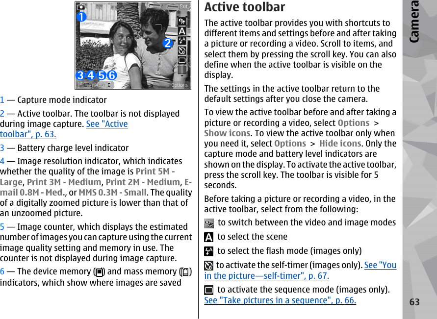 1 — Capture mode indicator2 — Active toolbar. The toolbar is not displayedduring image capture. See &quot;Activetoolbar&quot;, p. 63.3 — Battery charge level indicator4 — Image resolution indicator, which indicateswhether the quality of the image is Print 5M -Large, Print 3M - Medium, Print 2M - Medium, E-mail 0.8M - Med., or MMS 0.3M - Small. The qualityof a digitally zoomed picture is lower than that ofan unzoomed picture.5 — Image counter, which displays the estimatednumber of images you can capture using the currentimage quality setting and memory in use. Thecounter is not displayed during image capture.6 — The device memory ( ) and mass memory ( )indicators, which show where images are savedActive toolbarThe active toolbar provides you with shortcuts todifferent items and settings before and after takinga picture or recording a video. Scroll to items, andselect them by pressing the scroll key. You can alsodefine when the active toolbar is visible on thedisplay.The settings in the active toolbar return to thedefault settings after you close the camera.To view the active toolbar before and after taking apicture or recording a video, select Options &gt;Show icons. To view the active toolbar only whenyou need it, select Options &gt; Hide icons. Only thecapture mode and battery level indicators areshown on the display. To activate the active toolbar,press the scroll key. The toolbar is visible for 5seconds.Before taking a picture or recording a video, in theactive toolbar, select from the following:  to switch between the video and image modes  to select the scene  to select the flash mode (images only)  to activate the self-timer (images only). See &quot;Youin the picture—self-timer&quot;, p. 67.  to activate the sequence mode (images only).See &quot;Take pictures in a sequence&quot;, p. 66.63Camera
