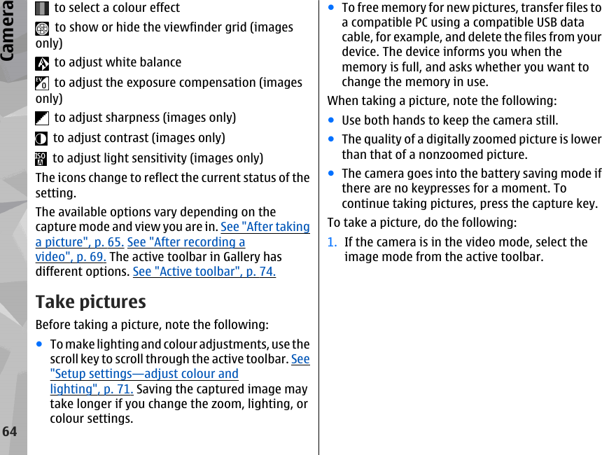   to select a colour effect  to show or hide the viewfinder grid (imagesonly)  to adjust white balance  to adjust the exposure compensation (imagesonly)  to adjust sharpness (images only)  to adjust contrast (images only)  to adjust light sensitivity (images only)The icons change to reflect the current status of thesetting.The available options vary depending on thecapture mode and view you are in. See &quot;After takinga picture&quot;, p. 65. See &quot;After recording avideo&quot;, p. 69. The active toolbar in Gallery hasdifferent options. See &quot;Active toolbar&quot;, p. 74.Take picturesBefore taking a picture, note the following:●To make lighting and colour adjustments, use thescroll key to scroll through the active toolbar. See&quot;Setup settings—adjust colour andlighting&quot;, p. 71. Saving the captured image maytake longer if you change the zoom, lighting, orcolour settings.●To free memory for new pictures, transfer files toa compatible PC using a compatible USB datacable, for example, and delete the files from yourdevice. The device informs you when thememory is full, and asks whether you want tochange the memory in use.When taking a picture, note the following:●Use both hands to keep the camera still.●The quality of a digitally zoomed picture is lowerthan that of a nonzoomed picture.●The camera goes into the battery saving mode ifthere are no keypresses for a moment. Tocontinue taking pictures, press the capture key.To take a picture, do the following:1. If the camera is in the video mode, select theimage mode from the active toolbar.64Camera