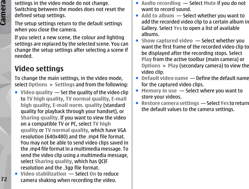 settings in the video mode do not change.Switching between the modes does not reset thedefined setup settings.The setup settings return to the default settingswhen you close the camera.If you select a new scene, the colour and lightingsettings are replaced by the selected scene. You canchange the setup settings after selecting a scene ifneeded.Video settingsTo change the main settings, in the video mode,select Options &gt; Settings and from the following:●Video quality  — Set the quality of the video clipto TV high quality, TV normal quality, E-mailhigh quality, E-mail norm. quality (standardquality for playback through your handset), orSharing quality. If you want to view the videoon a compatible TV or PC, select TV highquality or TV normal quality, which have VGAresolution (640x480) and the .mp4 file format.You may not be able to send video clips saved inthe .mp4 file format in a multimedia message. Tosend the video clip using a multimedia message,select Sharing quality, which has QCIFresolution and the .3gp file format.●Video stabilization  — Select On to reducecamera shaking when recording the video.●Audio recording  — Select Mute if you do notwant to record sound.●Add to album  — Select whether you want toadd the recorded video clip to a certain album inGallery. Select Yes to open a list of availablealbums.●Show captured video  — Select whether youwant the first frame of the recorded video clip tobe displayed after the recording stops. SelectPlay from the active toolbar (main camera) orOptions &gt; Play (secondary camera) to view thevideo clip.●Default video name  — Define the default namefor the captured video clips.●Memory in use  — Select where you want tostore your videos.●Restore camera settings  — Select Yes to returnthe default values to the camera settings.72Camera