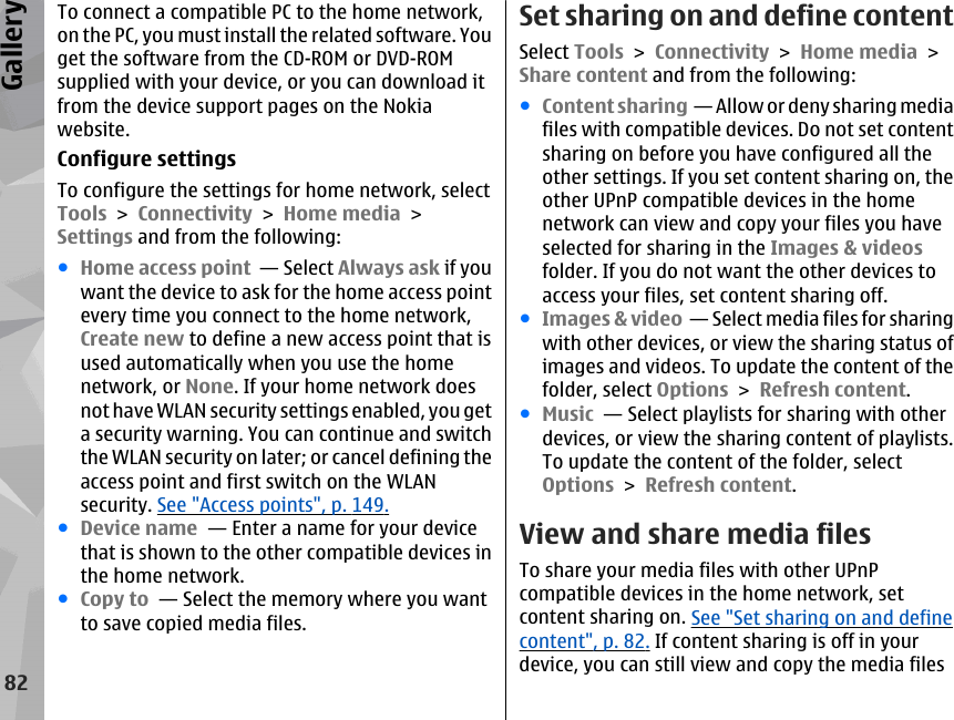 To connect a compatible PC to the home network,on the PC, you must install the related software. Youget the software from the CD-ROM or DVD-ROMsupplied with your device, or you can download itfrom the device support pages on the Nokiawebsite.Configure settingsTo configure the settings for home network, selectTools &gt; Connectivity &gt; Home media &gt;Settings and from the following:●Home access point  — Select Always ask if youwant the device to ask for the home access pointevery time you connect to the home network,Create new to define a new access point that isused automatically when you use the homenetwork, or None. If your home network doesnot have WLAN security settings enabled, you geta security warning. You can continue and switchthe WLAN security on later; or cancel defining theaccess point and first switch on the WLANsecurity. See &quot;Access points&quot;, p. 149.●Device name  — Enter a name for your devicethat is shown to the other compatible devices inthe home network.●Copy to  — Select the memory where you wantto save copied media files.Set sharing on and define contentSelect Tools &gt; Connectivity &gt; Home media &gt;Share content and from the following:●Content sharing  — Allow or deny sharing mediafiles with compatible devices. Do not set contentsharing on before you have configured all theother settings. If you set content sharing on, theother UPnP compatible devices in the homenetwork can view and copy your files you haveselected for sharing in the Images &amp; videosfolder. If you do not want the other devices toaccess your files, set content sharing off.●Images &amp; video  — Select media files for sharingwith other devices, or view the sharing status ofimages and videos. To update the content of thefolder, select Options &gt; Refresh content.●Music  — Select playlists for sharing with otherdevices, or view the sharing content of playlists.To update the content of the folder, selectOptions &gt; Refresh content.View and share media filesTo share your media files with other UPnPcompatible devices in the home network, setcontent sharing on. See &quot;Set sharing on and definecontent&quot;, p. 82. If content sharing is off in yourdevice, you can still view and copy the media files82Gallery