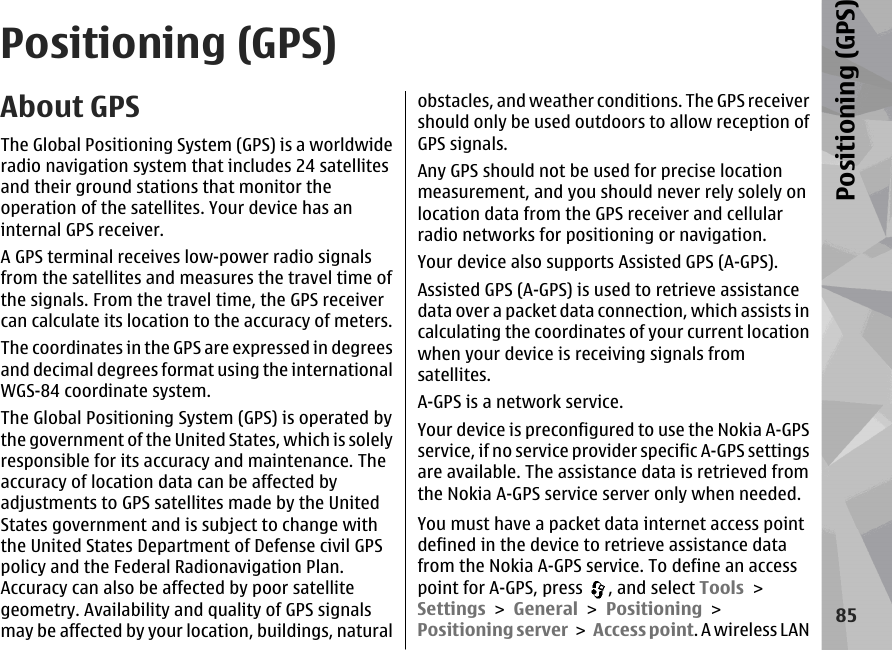 Positioning (GPS)About GPSThe Global Positioning System (GPS) is a worldwideradio navigation system that includes 24 satellitesand their ground stations that monitor theoperation of the satellites. Your device has aninternal GPS receiver.A GPS terminal receives low-power radio signalsfrom the satellites and measures the travel time ofthe signals. From the travel time, the GPS receivercan calculate its location to the accuracy of meters.The coordinates in the GPS are expressed in degreesand decimal degrees format using the internationalWGS-84 coordinate system.The Global Positioning System (GPS) is operated bythe government of the United States, which is solelyresponsible for its accuracy and maintenance. Theaccuracy of location data can be affected byadjustments to GPS satellites made by the UnitedStates government and is subject to change withthe United States Department of Defense civil GPSpolicy and the Federal Radionavigation Plan.Accuracy can also be affected by poor satellitegeometry. Availability and quality of GPS signalsmay be affected by your location, buildings, naturalobstacles, and weather conditions. The GPS receivershould only be used outdoors to allow reception ofGPS signals.Any GPS should not be used for precise locationmeasurement, and you should never rely solely onlocation data from the GPS receiver and cellularradio networks for positioning or navigation.Your device also supports Assisted GPS (A-GPS).Assisted GPS (A-GPS) is used to retrieve assistancedata over a packet data connection, which assists incalculating the coordinates of your current locationwhen your device is receiving signals fromsatellites.A-GPS is a network service.Your device is preconfigured to use the Nokia A-GPSservice, if no service provider specific A-GPS settingsare available. The assistance data is retrieved fromthe Nokia A-GPS service server only when needed.You must have a packet data internet access pointdefined in the device to retrieve assistance datafrom the Nokia A-GPS service. To define an accesspoint for A-GPS, press  , and select Tools &gt;Settings &gt; General &gt; Positioning &gt;Positioning server &gt; Access point. A wireless LAN85Positioning (GPS)