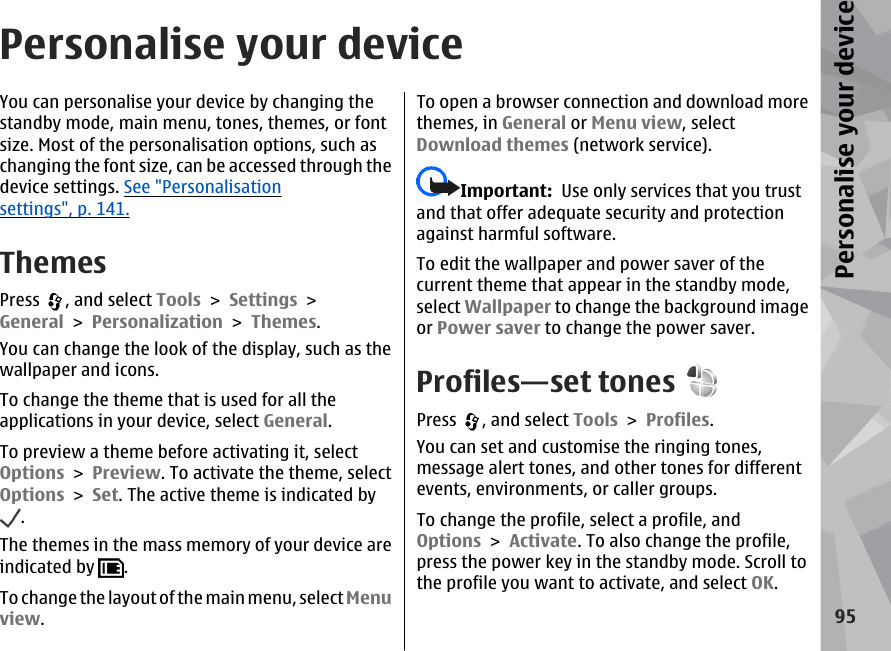 Personalise your deviceYou can personalise your device by changing thestandby mode, main menu, tones, themes, or fontsize. Most of the personalisation options, such aschanging the font size, can be accessed through thedevice settings. See &quot;Personalisationsettings&quot;, p. 141.ThemesPress  , and select Tools &gt; Settings &gt;General &gt; Personalization &gt; Themes.You can change the look of the display, such as thewallpaper and icons.To change the theme that is used for all theapplications in your device, select General.To preview a theme before activating it, selectOptions &gt; Preview. To activate the theme, selectOptions &gt; Set. The active theme is indicated by.The themes in the mass memory of your device areindicated by  .To  cha nge t he la yout  of th e ma in me nu, se lec t Menuview.To open a browser connection and download morethemes, in General or Menu view, selectDownload themes (network service).Important:  Use only services that you trustand that offer adequate security and protectionagainst harmful software.To edit the wallpaper and power saver of thecurrent theme that appear in the standby mode,select Wallpaper to change the background imageor Power saver to change the power saver.Profiles—set tonesPress  , and select Tools &gt; Profiles.You can set and customise the ringing tones,message alert tones, and other tones for differentevents, environments, or caller groups.To change the profile, select a profile, andOptions &gt; Activate. To also change the profile,press the power key in the standby mode. Scroll tothe profile you want to activate, and select OK.95Personalise your device