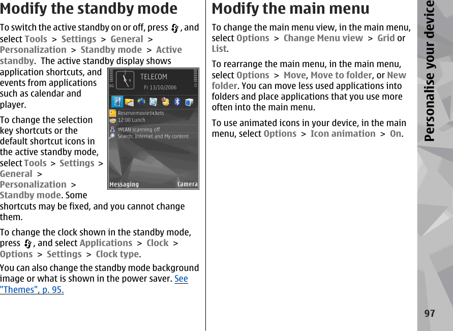 Modify the standby modeTo switch the active standby on or off, press  , andselect Tools &gt; Settings &gt; General &gt;Personalization &gt; Standby mode &gt; Activestandby.  The active standby display showsapplication shortcuts, andevents from applicationssuch as calendar andplayer.To change the selectionkey shortcuts or thedefault shortcut icons inthe active standby mode,select Tools &gt; Settings &gt;General &gt;Personalization &gt;Standby mode. Someshortcuts may be fixed, and you cannot changethem.To change the clock shown in the standby mode,press  , and select Applications &gt; Clock &gt;Options &gt; Settings &gt; Clock type. You can also change the standby mode backgroundimage or what is shown in the power saver. See&quot;Themes&quot;, p. 95.Modify the main menuTo change the main menu view, in the main menu,select Options &gt; Change Menu view &gt; Grid orList.To rearrange the main menu, in the main menu,select Options &gt; Move, Move to folder, or Newfolder. You can move less used applications intofolders and place applications that you use moreoften into the main menu.To use animated icons in your device, in the mainmenu, select Options &gt; Icon animation &gt; On.97Personalise your device