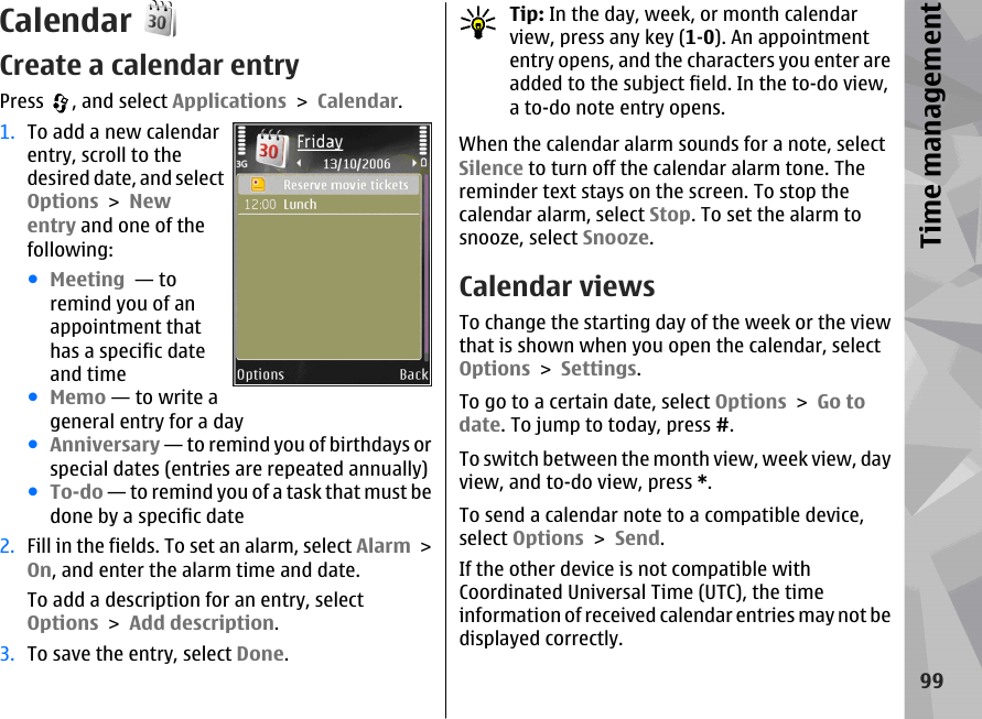 CalendarCreate a calendar entryPress  , and select Applications &gt; Calendar.1. To add a new calendarentry, scroll to thedesired date, and selectOptions &gt; Newentry and one of thefollowing:●Meeting  — toremind you of anappointment thathas a specific dateand time●Memo — to write ageneral entry for a day●Anniversary — to remind you of birthdays orspecial dates (entries are repeated annually)●To-do — to remind you of a task that must bedone by a specific date2. Fill in the fields. To set an alarm, select Alarm &gt;On, and enter the alarm time and date.To add a description for an entry, selectOptions &gt; Add description.3. To save the entry, select Done.Tip: In the day, week, or month calendarview, press any key (1-0). An appointmententry opens, and the characters you enter areadded to the subject field. In the to-do view,a to-do note entry opens.When the calendar alarm sounds for a note, selectSilence to turn off the calendar alarm tone. Thereminder text stays on the screen. To stop thecalendar alarm, select Stop. To set the alarm tosnooze, select Snooze.Calendar viewsTo change the starting day of the week or the viewthat is shown when you open the calendar, selectOptions &gt; Settings.To go to a certain date, select Options &gt; Go todate. To jump to today, press #.To switch between the month view, week view, dayview, and to-do view, press *.To send a calendar note to a compatible device,select Options &gt; Send.If the other device is not compatible withCoordinated Universal Time (UTC), the timeinformation of received calendar entries may not bedisplayed correctly.99Time management