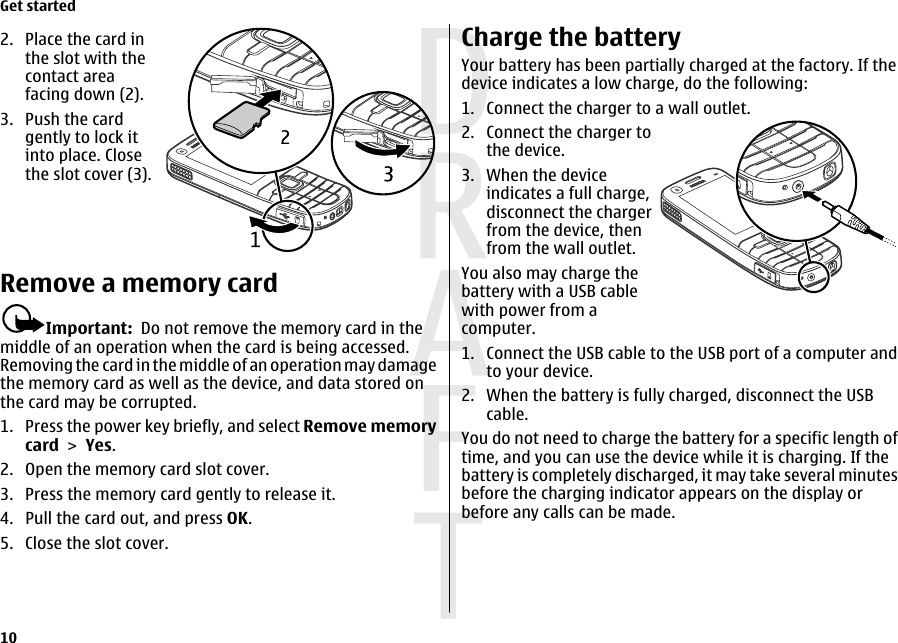 2. Place the card inthe slot with thecontact areafacing down (2).3. Push the cardgently to lock itinto place. Closethe slot cover (3).Remove a memory cardImportant:  Do not remove the memory card in themiddle of an operation when the card is being accessed.Removing the card in the middle of an operation may damagethe memory card as well as the device, and data stored onthe card may be corrupted.1. Press the power key briefly, and select Remove memorycard &gt; Yes.2. Open the memory card slot cover.3. Press the memory card gently to release it.4. Pull the card out, and press OK.5. Close the slot cover.Charge the batteryYour battery has been partially charged at the factory. If thedevice indicates a low charge, do the following:1. Connect the charger to a wall outlet.2. Connect the charger tothe device.3. When the deviceindicates a full charge,disconnect the chargerfrom the device, thenfrom the wall outlet.You also may charge thebattery with a USB cablewith power from acomputer.1. Connect the USB cable to the USB port of a computer andto your device.2. When the battery is fully charged, disconnect the USBcable.You do not need to charge the battery for a specific length oftime, and you can use the device while it is charging. If thebattery is completely discharged, it may take several minutesbefore the charging indicator appears on the display orbefore any calls can be made.Get started10 