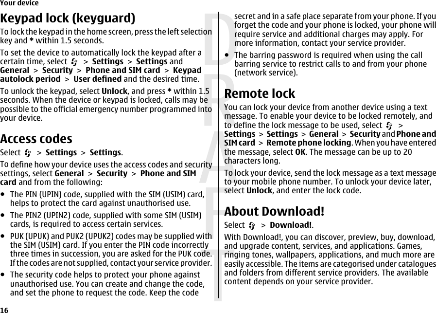 Keypad lock (keyguard)To lock the keypad in the home screen, press the left selectionkey and * within 1.5 seconds.To set the device to automatically lock the keypad after acertain time, select   &gt; Settings &gt; Settings andGeneral &gt; Security &gt; Phone and SIM card &gt; Keypadautolock period &gt; User defined and the desired time.To unlock the keypad, select Unlock, and press * within 1.5seconds. When the device or keypad is locked, calls may bepossible to the official emergency number programmed intoyour device.Access codesSelect   &gt; Settings &gt; Settings.To define how your device uses the access codes and securitysettings, select General &gt; Security &gt; Phone and SIMcard and from the following:●The PIN (UPIN) code, supplied with the SIM (USIM) card,helps to protect the card against unauthorised use.●The PIN2 (UPIN2) code, supplied with some SIM (USIM)cards, is required to access certain services.●PUK (UPUK) and PUK2 (UPUK2) codes may be supplied withthe SIM (USIM) card. If you enter the PIN code incorrectlythree times in succession, you are asked for the PUK code.If the codes are not supplied, contact your service provider.●The security code helps to protect your phone againstunauthorised use. You can create and change the code,and set the phone to request the code. Keep the codesecret and in a safe place separate from your phone. If youforget the code and your phone is locked, your phone willrequire service and additional charges may apply. Formore information, contact your service provider.●The barring password is required when using the callbarring service to restrict calls to and from your phone(network service).Remote lockYou can lock your device from another device using a textmessage. To enable your device to be locked remotely, andto define the lock message to be used, select   &gt;Settings &gt; Settings &gt;  General &gt; Security and Phone andSIM card &gt; Remote phone locking. When you have enteredthe message, select OK. The message can be up to 20characters long.To lock your device, send the lock message as a text messageto your mobile phone number. To unlock your device later,select Unlock, and enter the lock code.About Download!Select   &gt; Download!.With Download!, you can discover, preview, buy, download,and upgrade content, services, and applications. Games,ringing tones, wallpapers, applications, and much more areeasily accessible. The items are categorised under cataloguesand folders from different service providers. The availablecontent depends on your service provider.Your device16 