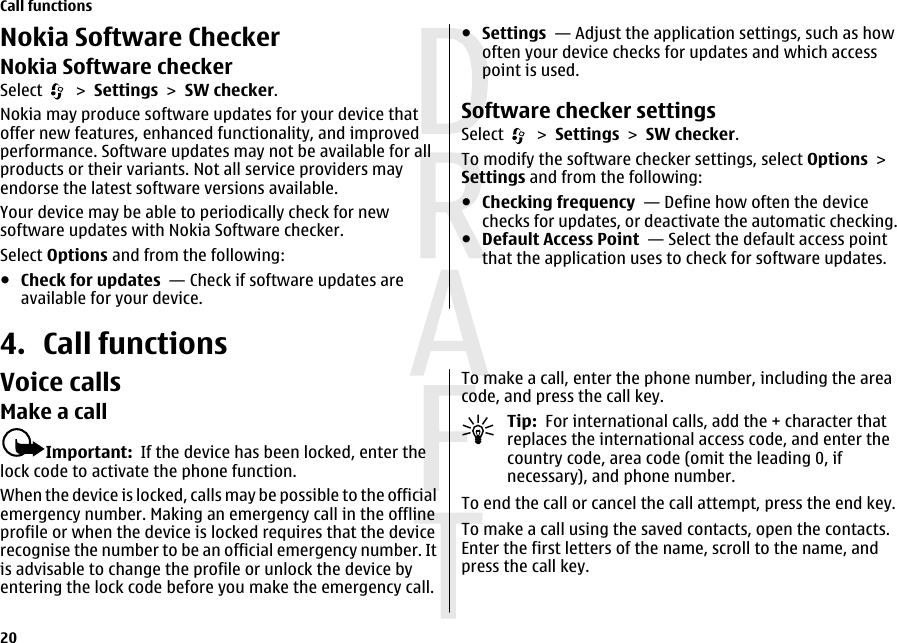 Nokia Software CheckerNokia Software checkerSelect   &gt; Settings &gt; SW checker.Nokia may produce software updates for your device thatoffer new features, enhanced functionality, and improvedperformance. Software updates may not be available for allproducts or their variants. Not all service providers mayendorse the latest software versions available.Your device may be able to periodically check for newsoftware updates with Nokia Software checker.Select Options and from the following:●Check for updates  — Check if software updates areavailable for your device.●Settings  — Adjust the application settings, such as howoften your device checks for updates and which accesspoint is used.Software checker settingsSelect   &gt; Settings &gt; SW checker.To modify the software checker settings, select Options &gt;Settings and from the following:●Checking frequency  — Define how often the devicechecks for updates, or deactivate the automatic checking.●Default Access Point  — Select the default access pointthat the application uses to check for software updates.4. Call functionsVoice callsMake a callImportant:  If the device has been locked, enter thelock code to activate the phone function.When the device is locked, calls may be possible to the officialemergency number. Making an emergency call in the offlineprofile or when the device is locked requires that the devicerecognise the number to be an official emergency number. Itis advisable to change the profile or unlock the device byentering the lock code before you make the emergency call.To make a call, enter the phone number, including the areacode, and press the call key.Tip:  For international calls, add the + character thatreplaces the international access code, and enter thecountry code, area code (omit the leading 0, ifnecessary), and phone number.To end the call or cancel the call attempt, press the end key.To make a call using the saved contacts, open the contacts.Enter the first letters of the name, scroll to the name, andpress the call key.Call functions20 