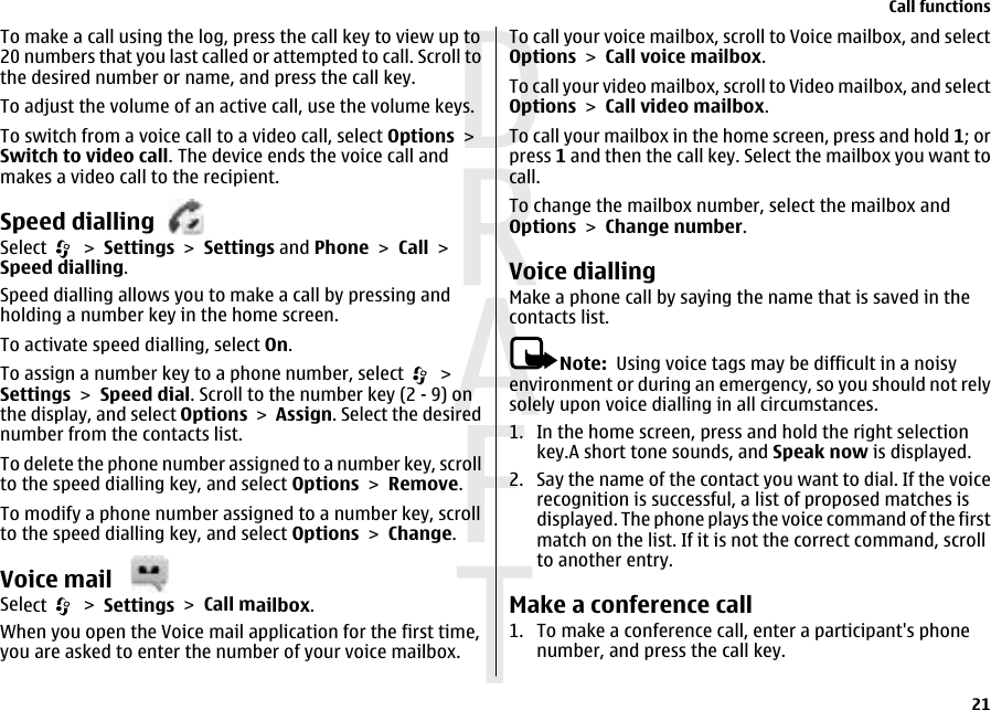 To make a call using the log, press the call key to view up to20 numbers that you last called or attempted to call. Scroll tothe desired number or name, and press the call key.To adjust the volume of an active call, use the volume keys.To switch from a voice call to a video call, select Options &gt;Switch to video call. The device ends the voice call andmakes a video call to the recipient.Speed diallingSelect   &gt; Settings &gt; Settings and Phone &gt; Call &gt;Speed dialling.Speed dialling allows you to make a call by pressing andholding a number key in the home screen.To activate speed dialling, select On.To assign a number key to a phone number, select   &gt;Settings &gt; Speed dial. Scroll to the number key (2 - 9) onthe display, and select Options &gt; Assign. Select the desirednumber from the contacts list.To delete the phone number assigned to a number key, scrollto the speed dialling key, and select Options &gt; Remove.To modify a phone number assigned to a number key, scrollto the speed dialling key, and select Options &gt; Change.Voice mail Select   &gt; Settings &gt; Call mailbox.When you open the Voice mail application for the first time,you are asked to enter the number of your voice mailbox.To call your voice mailbox, scroll to Voice mailbox, and selectOptions &gt; Call voice mailbox.To call your video mailbox, scroll to Video mailbox, and selectOptions &gt; Call video mailbox.To call your mailbox in the home screen, press and hold 1; orpress 1 and then the call key. Select the mailbox you want tocall.To change the mailbox number, select the mailbox andOptions &gt; Change number.Voice diallingMake a phone call by saying the name that is saved in thecontacts list.Note:  Using voice tags may be difficult in a noisyenvironment or during an emergency, so you should not relysolely upon voice dialling in all circumstances.1. In the home screen, press and hold the right selectionkey.A short tone sounds, and Speak now is displayed.2. Say the name of the contact you want to dial. If the voicerecognition is successful, a list of proposed matches isdisplayed. The phone plays the voice command of the firstmatch on the list. If it is not the correct command, scrollto another entry.Make a conference call1. To make a conference call, enter a participant&apos;s phonenumber, and press the call key.Call functions21 