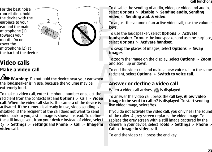 For the best noisecancellation, holdthe device with theearpiece to yourear and the mainmicrophone (1)towards yourmouth. Do notcover themicrophone (2) atthe back of the device.Video callsMake a video callWarning:  Do not hold the device near your ear whenthe loudspeaker is in use, because the volume may beextremely loud.To make a video call, enter the phone number or select therecipient from the contacts list and Options &gt; Call &gt; Videocall. When the video call starts, the camera of the device isactivated. If the camera is already in use, video sending isdisabled. If the recipient of the call does not want to sendvideo back to you, a still image is shown instead. To definethe still image sent from your device instead of video, select &gt; Settings &gt; Settings and Phone &gt; Call &gt; Image invideo call.To disable the sending of audio, video, or video and audio,select Options &gt; Disable &gt; Sending audio, Sendingvideo, or Sending aud. &amp; video.To adjust the volume of an active video call, use the volumekeys.To use the loudspeaker, select Options &gt; Activateloudspeaker. To mute the loudspeaker and use the earpiece,select Options &gt; Activate handset.To swap the places of images, select Options &gt; Swapimages.To zoom the image on the display, select Options &gt; Zoomand scroll up or down.To end the video call and make a new voice call to the samerecipient, select Options &gt; Switch to voice call.Answer or decline a video callWhen a video call arrives,   is displayed.To answer the video call, press the call key. Allow videoimage to be sent to caller? is displayed. To start sendinglive video image, select Yes.If you do not activate the video call, you only hear the soundof the caller. A grey screen replaces the video image. Toreplace the grey screen with a still image captured by thecamera in your device, select Tools &gt; Settings &gt; Phone &gt;Call &gt; Image in video call.To end the video call, press the end key.Call functions23 