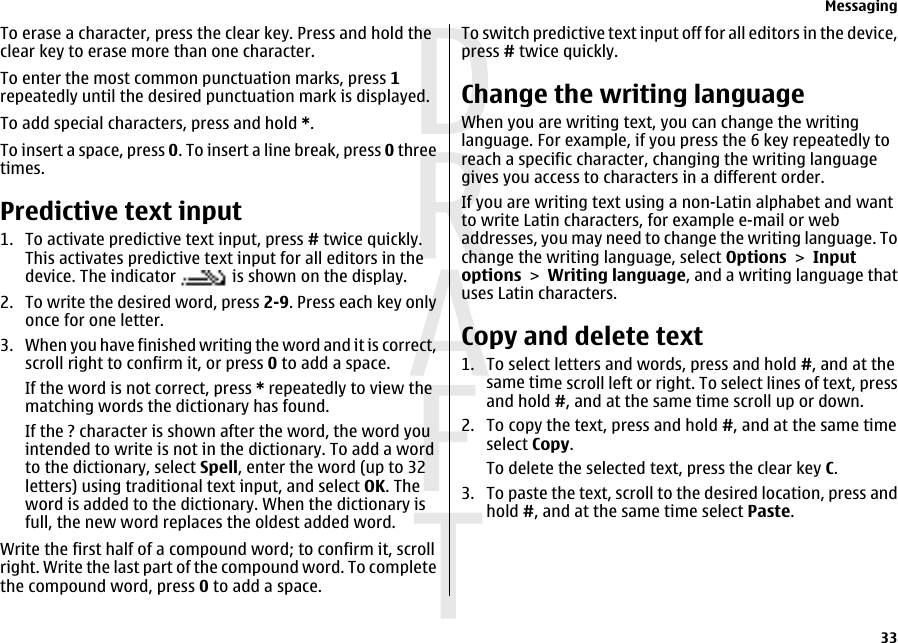 To erase a character, press the clear key. Press and hold theclear key to erase more than one character.To enter the most common punctuation marks, press 1repeatedly until the desired punctuation mark is displayed.To add special characters, press and hold *.To insert a space, press 0. To insert a line break, press 0 threetimes.Predictive text input1. To activate predictive text input, press # twice quickly.This activates predictive text input for all editors in thedevice. The indicator   is shown on the display.2. To write the desired word, press 2-9. Press each key onlyonce for one letter.3. When you have finished writing the word and it is correct,scroll right to confirm it, or press 0 to add a space.If the word is not correct, press * repeatedly to view thematching words the dictionary has found.If the ? character is shown after the word, the word youintended to write is not in the dictionary. To add a wordto the dictionary, select Spell, enter the word (up to 32letters) using traditional text input, and select OK. Theword is added to the dictionary. When the dictionary isfull, the new word replaces the oldest added word.Write the first half of a compound word; to confirm it, scrollright. Write the last part of the compound word. To completethe compound word, press 0 to add a space.To switch predictive text input off for all editors in the device,press # twice quickly.Change the writing languageWhen you are writing text, you can change the writinglanguage. For example, if you press the 6 key repeatedly toreach a specific character, changing the writing languagegives you access to characters in a different order.If you are writing text using a non-Latin alphabet and wantto write Latin characters, for example e-mail or webaddresses, you may need to change the writing language. Tochange the writing language, select Options &gt; Inputoptions &gt; Writing language, and a writing language thatuses Latin characters.Copy and delete text1. To select letters and words, press and hold #, and at thesame time scroll left or right. To select lines of text, pressand hold #, and at the same time scroll up or down.2. To copy the text, press and hold #, and at the same timeselect Copy.To delete the selected text, press the clear key C.3. To paste the text, scroll to the desired location, press andhold #, and at the same time select Paste.Messaging33 