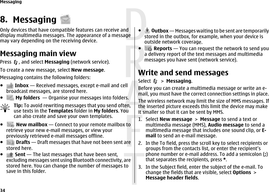 8. MessagingOnly devices that have compatible features can receive anddisplay multimedia messages. The appearance of a messagemay vary depending on the receiving device.Messaging main viewPress  , and select Messaging (network service).To create a new message, select New message.Messaging contains the following folders:● Inbox — Received messages, except e-mail and cellbroadcast messages, are stored here.● My folders  — Organise your messages into folders.Tip: To avoid rewriting messages that you send often,use texts in the Templates folder in My folders. Youcan also create and save your own templates.● New mailbox — Connect to your remote mailbox toretrieve your new e-mail messages, or view yourpreviously retrieved e-mail messages offline.● Drafts — Draft messages that have not been sent arestored here.● Sent — The last messages that have been sent,excluding messages sent using Bluetooth connectivity, arestored here. You can change the number of messages tosave in this folder.● Outbox — Messages waiting to be sent are temporarilystored in the outbox, for example, when your device isoutside network coverage.● Reports — You can request the network to send youa delivery report of the text messages and multimediamessages you have sent (network service).Write and send messagesSelect   &gt; Messaging.Before you can create a multimedia message or write an e-mail, you must have the correct connection settings in place.The wireless network may limit the size of MMS messages. Ifthe inserted picture exceeds this limit the device may makeit smaller so that it can be sent by MMS.1. Select New message &gt; Message to send a text ormultimedia message (MMS), Audio message to send amultimedia message that includes one sound clip, or E-mail to send an e-mail message.2. In the To field, press the scroll key to select recipients orgroups from the contacts list, or enter the recipient’sphone number or e-mail address. To add a semicolon (;)that separates the recipients, press *.3. In the Subject field, enter the subject of the e-mail. Tochange the fields that are visible, select Options &gt;Message header fields.Messaging34 