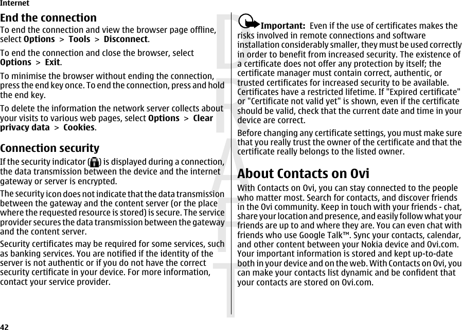 End the connectionTo end the connection and view the browser page offline,select Options &gt; Tools &gt; Disconnect.To end the connection and close the browser, selectOptions &gt; Exit.To minimise the browser without ending the connection,press the end key once. To end the connection, press and holdthe end key.To delete the information the network server collects aboutyour visits to various web pages, select Options &gt; Clearprivacy data &gt; Cookies.Connection securityIf the security indicator ( ) is displayed during a connection,the data transmission between the device and the internetgateway or server is encrypted.The security icon does not indicate that the data transmissionbetween the gateway and the content server (or the placewhere the requested resource is stored) is secure. The serviceprovider secures the data transmission between the gatewayand the content server.Security certificates may be required for some services, suchas banking services. You are notified if the identity of theserver is not authentic or if you do not have the correctsecurity certificate in your device. For more information,contact your service provider.Important:  Even if the use of certificates makes therisks involved in remote connections and softwareinstallation considerably smaller, they must be used correctlyin order to benefit from increased security. The existence ofa certificate does not offer any protection by itself; thecertificate manager must contain correct, authentic, ortrusted certificates for increased security to be available.Certificates have a restricted lifetime. If &quot;Expired certificate&quot;or &quot;Certificate not valid yet&quot; is shown, even if the certificateshould be valid, check that the current date and time in yourdevice are correct.Before changing any certificate settings, you must make surethat you really trust the owner of the certificate and that thecertificate really belongs to the listed owner.About Contacts on OviWith Contacts on Ovi, you can stay connected to the peoplewho matter most. Search for contacts, and discover friendsin the Ovi community. Keep in touch with your friends - chat,share your location and presence, and easily follow what yourfriends are up to and where they are. You can even chat withfriends who use Google Talk™. Sync your contacts, calendar,and other content between your Nokia device and Ovi.com.Your important information is stored and kept up-to-dateboth in your device and on the web. With Contacts on Ovi, youcan make your contacts list dynamic and be confident thatyour contacts are stored on Ovi.com.Internet42 