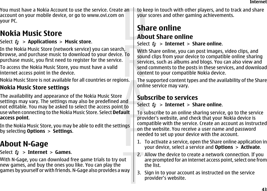 You must have a Nokia Account to use the service. Create anaccount on your mobile device, or go to www.ovi.com onyour PC.Nokia Music StoreSelect   &gt; Applications &gt; Music store.In the Nokia Music Store (network service) you can search,browse, and purchase music to download to your device. Topurchase music, you first need to register for the service.To access the Nokia Music Store, you must have a validinternet access point in the device.Nokia Music Store is not available for all countries or regions.Nokia Music Store settingsThe availability and appearance of the Nokia Music Storesettings may vary. The settings may also be predefined andnot editable. You may be asked to select the access point touse when connecting to the Nokia Music Store. Select Defaultaccess point.In the Nokia Music Store, you may be able to edit the settingsby selecting Options &gt; Settings.About N-GageSelect   &gt; Internet &gt; Games.With N-Gage, you can download free game trials to try outnew games, and buy the ones you like. You can play thegames by yourself or with friends. N-Gage also provides a wayto keep in touch with other players, and to track and shareyour scores and other gaming achievements.Share onlineAbout Share onlineSelect   &gt; Internet &gt; Share online.With Share online, you can post images, video clips, andsound clips from your device to compatible online sharingservices, such as albums and blogs. You can also view andsend comments to the posts in these services, and downloadcontent to your compatible Nokia device.The supported content types and the availability of the Shareonline service may vary.Subscribe to servicesSelect   &gt; Internet &gt; Share online.To subscribe to an online sharing service, go to the serviceprovider&apos;s website, and check that your Nokia device iscompatible with the service. Create an account as instructedon the website. You receive a user name and passwordneeded to set up your device with the account.1. To activate a service, open the Share online application inyour device, select a service and Options &gt; Activate.2. Allow the device to create a network connection. If youare prompted for an internet access point, select one fromthe list.3. Sign in to your account as instructed on the serviceprovider’s website.Internet43 