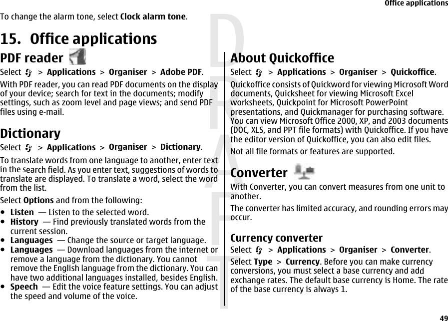 To change the alarm tone, select Clock alarm tone.15. Office applicationsPDF readerSelect   &gt; Applications &gt; Organiser &gt; Adobe PDF.With PDF reader, you can read PDF documents on the displayof your device; search for text in the documents; modifysettings, such as zoom level and page views; and send PDFfiles using e-mail.DictionarySelect   &gt; Applications &gt; Organiser &gt; Dictionary.To translate words from one language to another, enter textin the search field. As you enter text, suggestions of words totranslate are displayed. To translate a word, select the wordfrom the list.Select Options and from the following:●Listen  — Listen to the selected word.●History  — Find previously translated words from thecurrent session.●Languages  — Change the source or target language.●Languages  — Download languages from the internet orremove a language from the dictionary. You cannotremove the English language from the dictionary. You canhave two additional languages installed, besides English.●Speech  — Edit the voice feature settings. You can adjustthe speed and volume of the voice.About QuickofficeSelect   &gt; Applications &gt; Organiser &gt; Quickoffice.Quickoffice consists of Quickword for viewing Microsoft Worddocuments, Quicksheet for viewing Microsoft Excelworksheets, Quickpoint for Microsoft PowerPointpresentations, and Quickmanager for purchasing software.You can view Microsoft Office 2000, XP, and 2003 documents(DOC, XLS, and PPT file formats) with Quickoffice. If you havethe editor version of Quickoffice, you can also edit files.Not all file formats or features are supported.ConverterWith Converter, you can convert measures from one unit toanother.The converter has limited accuracy, and rounding errors mayoccur.Currency converterSelect   &gt; Applications &gt; Organiser &gt; Converter.Select Type &gt; Currency. Before you can make currencyconversions, you must select a base currency and addexchange rates. The default base currency is Home. The rateof the base currency is always 1.Office applications49 