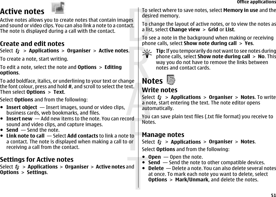 Active notes Active notes allows you to create notes that contain imagesand sound or video clips. You can also link a note to a contact.The note is displayed during a call with the contact.Create and edit notes Select   &gt; Applications &gt; Organiser &gt; Active notes.To create a note, start writing.To edit a note, select the note and Options &gt; Editingoptions.To add boldface, italics, or underlining to your text or changethe font colour, press and hold #, and scroll to select the text.Then select Options &gt; Text.Select Options and from the following:●Insert object  — Insert images, sound or video clips,business cards, web bookmarks, and files.●Insert new  — Add new items to the note. You can recordsound and video clips, and capture images.●Send  — Send the note.●Link note to call  — Select Add contacts to link a note toa contact. The note is displayed when making a call to orreceiving a call from the contact.Settings for Active notesSelect   &gt; Applications &gt; Organiser &gt; Active notes andOptions &gt; Settings.To select where to save notes, select Memory in use and thedesired memory.To change the layout of active notes, or to view the notes asa list, select Change view &gt; Grid or List.To see a note in the background when making or receivingphone calls, select Show note during call &gt; Yes.Tip: If you temporarily do not want to see notes duringphone calls, select Show note during call &gt; No. Thisway you do not have to remove the links betweennotes and contact cards.NotesWrite notesSelect   &gt; Applications &gt; Organiser &gt; Notes. To writea note, start entering the text. The note editor opensautomatically.You can save plain text files (.txt file format) you receive toNotes.Manage notesSelect   &gt; Applications &gt; Organiser &gt; Notes.Select Options and from the following:●Open  — Open the note.●Send  — Send the note to other compatible devices.●Delete  — Delete a note. You can also delete several notesat once. To mark each note you want to delete, selectOptions &gt; Mark/Unmark, and delete the notes.Office applications51 