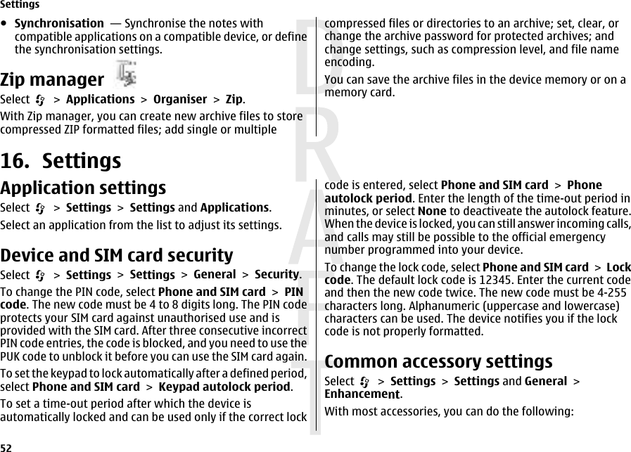 ●Synchronisation  — Synchronise the notes withcompatible applications on a compatible device, or definethe synchronisation settings.Zip managerSelect   &gt; Applications &gt; Organiser &gt; Zip.With Zip manager, you can create new archive files to storecompressed ZIP formatted files; add single or multiplecompressed files or directories to an archive; set, clear, orchange the archive password for protected archives; andchange settings, such as compression level, and file nameencoding.You can save the archive files in the device memory or on amemory card.16. SettingsApplication settingsSelect   &gt; Settings &gt; Settings and Applications.Select an application from the list to adjust its settings.Device and SIM card securitySelect   &gt; Settings &gt; Settings &gt; General &gt; Security.To change the PIN code, select Phone and SIM card &gt; PINcode. The new code must be 4 to 8 digits long. The PIN codeprotects your SIM card against unauthorised use and isprovided with the SIM card. After three consecutive incorrectPIN code entries, the code is blocked, and you need to use thePUK code to unblock it before you can use the SIM card again.To set the keypad to lock automatically after a defined period,select Phone and SIM card &gt; Keypad autolock period.To set a time-out period after which the device isautomatically locked and can be used only if the correct lockcode is entered, select Phone and SIM card &gt; Phoneautolock period. Enter the length of the time-out period inminutes, or select None to deactiveate the autolock feature.When the device is locked, you can still answer incoming calls,and calls may still be possible to the official emergencynumber programmed into your device.To change the lock code, select Phone and SIM card &gt; Lockcode. The default lock code is 12345. Enter the current codeand then the new code twice. The new code must be 4-255characters long. Alphanumeric (uppercase and lowercase)characters can be used. The device notifies you if the lockcode is not properly formatted.Common accessory settingsSelect   &gt; Settings &gt; Settings and General &gt;Enhancement.With most accessories, you can do the following:Settings52 