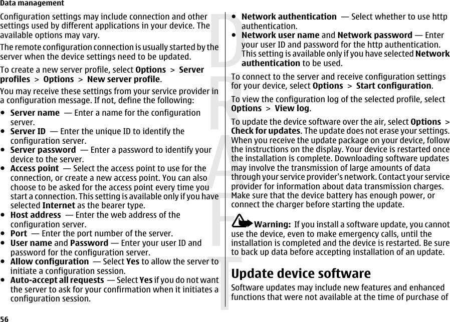 Configuration settings may include connection and othersettings used by different applications in your device. Theavailable options may vary.The remote configuration connection is usually started by theserver when the device settings need to be updated.To create a new server profile, select Options &gt; Serverprofiles &gt; Options &gt; New server profile.You may receive these settings from your service provider ina configuration message. If not, define the following:●Server name  — Enter a name for the configurationserver.●Server ID  — Enter the unique ID to identify theconfiguration server.●Server password  — Enter a password to identify yourdevice to the server.●Access point  — Select the access point to use for theconnection, or create a new access point. You can alsochoose to be asked for the access point every time youstart a connection. This setting is available only if you haveselected Internet as the bearer type.●Host address  — Enter the web address of theconfiguration server.●Port  — Enter the port number of the server.●User name and Password — Enter your user ID andpassword for the configuration server.●Allow configuration  — Select Yes to allow the server toinitiate a configuration session.●Auto-accept all requests  — Select Yes if you do not wantthe server to ask for your confirmation when it initiates aconfiguration session.●Network authentication  — Select whether to use httpauthentication.●Network user name and Network password — Enteryour user ID and password for the http authentication.This setting is available only if you have selected Networkauthentication to be used.To connect to the server and receive configuration settingsfor your device, select Options &gt; Start configuration.To view the configuration log of the selected profile, selectOptions &gt; View log.To update the device software over the air, select Options &gt;Check for updates. The update does not erase your settings.When you receive the update package on your device, followthe instructions on the display. Your device is restarted oncethe installation is complete. Downloading software updatesmay involve the transmission of large amounts of datathrough your service provider&apos;s network. Contact your serviceprovider for information about data transmission charges.Make sure that the device battery has enough power, orconnect the charger before starting the update.Warning:  If you install a software update, you cannotuse the device, even to make emergency calls, until theinstallation is completed and the device is restarted. Be sureto back up data before accepting installation of an update.Update device softwareSoftware updates may include new features and enhancedfunctions that were not available at the time of purchase ofData management56 