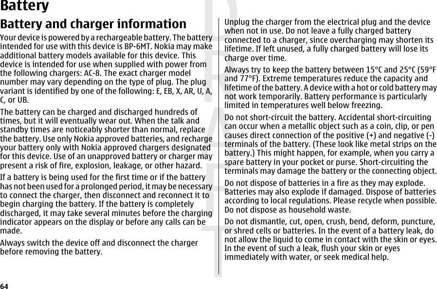 BatteryBattery and charger informationYour device is powered by a rechargeable battery. The batteryintended for use with this device is BP-6MT. Nokia may makeadditional battery models available for this device. Thisdevice is intended for use when supplied with power fromthe following chargers: AC-8. The exact charger modelnumber may vary depending on the type of plug. The plugvariant is identified by one of the following: E, EB, X, AR, U, A,C, or UB.The battery can be charged and discharged hundreds oftimes, but it will eventually wear out. When the talk andstandby times are noticeably shorter than normal, replacethe battery. Use only Nokia approved batteries, and rechargeyour battery only with Nokia approved chargers designatedfor this device. Use of an unapproved battery or charger maypresent a risk of fire, explosion, leakage, or other hazard.If a battery is being used for the first time or if the batteryhas not been used for a prolonged period, it may be necessaryto connect the charger, then disconnect and reconnect it tobegin charging the battery. If the battery is completelydischarged, it may take several minutes before the chargingindicator appears on the display or before any calls can bemade.Always switch the device off and disconnect the chargerbefore removing the battery.Unplug the charger from the electrical plug and the devicewhen not in use. Do not leave a fully charged batteryconnected to a charger, since overcharging may shorten itslifetime. If left unused, a fully charged battery will lose itscharge over time.Always try to keep the battery between 15°C and 25°C (59°Fand 77°F). Extreme temperatures reduce the capacity andlifetime of the battery. A device with a hot or cold battery maynot work temporarily. Battery performance is particularlylimited in temperatures well below freezing.Do not short-circuit the battery. Accidental short-circuitingcan occur when a metallic object such as a coin, clip, or pencauses direct connection of the positive (+) and negative (-)terminals of the battery. (These look like metal strips on thebattery.) This might happen, for example, when you carry aspare battery in your pocket or purse. Short-circuiting theterminals may damage the battery or the connecting object.Do not dispose of batteries in a fire as they may explode.Batteries may also explode if damaged. Dispose of batteriesaccording to local regulations. Please recycle when possible.Do not dispose as household waste.Do not dismantle, cut, open, crush, bend, deform, puncture,or shred cells or batteries. In the event of a battery leak, donot allow the liquid to come in contact with the skin or eyes.In the event of such a leak, flush your skin or eyesimmediately with water, or seek medical help.64 