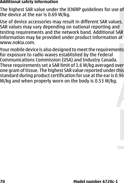 The highest SAR value under the ICNIRP guidelines for use ofthe device at the ear is 0.69 W/kg.Use of device accessories may result in different SAR values.SAR values may vary depending on national reporting andtesting requirements and the network band. Additional SARinformation may be provided under product information atwww.nokia.com.Your mobile device is also designed to meet the requirementsfor exposure to radio waves established by the FederalCommunications Commission (USA) and Industry Canada.These requirements set a SAR limit of 1.6 W/kg averaged overone gram of tissue. The highest SAR value reported under thisstandard during product certification for use at the ear is 0.96W/kg and when properly worn on the body is 0.53 W/kg. Additional safety information70                                                                      Model number 6720c-1