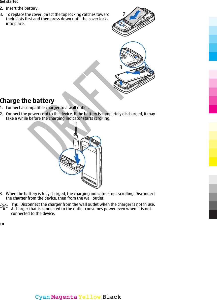 2. Insert the battery.3. To replace the cover, direct the top locking catches towardtheir slots first and then press down until the cover locksinto place.Charge the battery1. Connect a compatible charger to a wall outlet.2. Connect the power cord to the device. If the battery is completely discharged, it maytake a while before the charging indicator starts scrolling.3. When the battery is fully charged, the charging indicator stops scrolling. Disconnectthe charger from the device, then from the wall outlet.Tip:  Disconnect the charger from the wall outlet when the charger is not in use.A charger that is connected to the outlet consumes power even when it is notconnected to the device.Get started10CyanCyanMagentaMagentaYellowYellowBlackBlack