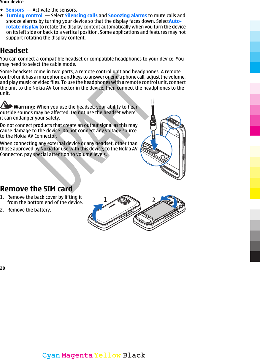 ●Sensors  — Activate the sensors.●Turning control  — Select Silencing calls and Snoozing alarms to mute calls andsnooze alarms by turning your device so that the display faces down. SelectAuto-rotate display to rotate the display content automatically when you turn the deviceon its left side or back to a vertical position. Some applications and features may notsupport rotating the display content.HeadsetYou can connect a compatible headset or compatible headphones to your device. Youmay need to select the cable mode.Some headsets come in two parts, a remote control unit and headphones. A remotecontrol unit has a microphone and keys to answer or end a phone call, adjust the volume,and play music or video files. To use the headphones with a remote control unit, connectthe unit to the Nokia AV Connector in the device, then connect the headphones to theunit.Warning: When you use the headset, your ability to hearoutside sounds may be affected. Do not use the headset whereit can endanger your safety.Do not connect products that create an output signal as this maycause damage to the device. Do not connect any voltage sourceto the Nokia AV Connector.When connecting any external device or any headset, other thanthose approved by Nokia for use with this device, to the Nokia AVConnector, pay special attention to volume levels.Remove the SIM card1. Remove the back cover by lifting itfrom the bottom end of the device.2. Remove the battery.Your device20CyanCyanMagentaMagentaYellowYellowBlackBlack