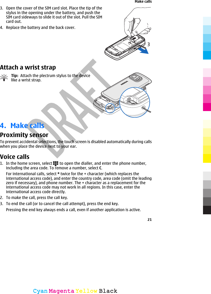 3. Open the cover of the SIM card slot. Place the tip of thestylus in the opening under the battery, and push theSIM card sideways to slide it out of the slot. Pull the SIMcard out.4. Replace the battery and the back cover.Attach a wrist strapTip:  Attach the plectrum stylus to the devicelike a wrist strap.4. Make callsProximity sensorTo prevent accidental selections, the touch screen is disabled automatically during callswhen you place the device next to your ear.Voice calls 1. In the home screen, select   to open the dialler, and enter the phone number,including the area code. To remove a number, select C.For international calls, select * twice for the + character (which replaces theinternational access code), and enter the country code, area code (omit the leadingzero if necessary), and phone number. The + character as a replacement for theinternational access code may not work in all regions. In this case, enter theinternational access code directly.2. To make the call, press the call key.3. To end the call (or to cancel the call attempt), press the end key.Pressing the end key always ends a call, even if another application is active.Make calls21CyanCyanMagentaMagentaYellowYellowBlackBlack