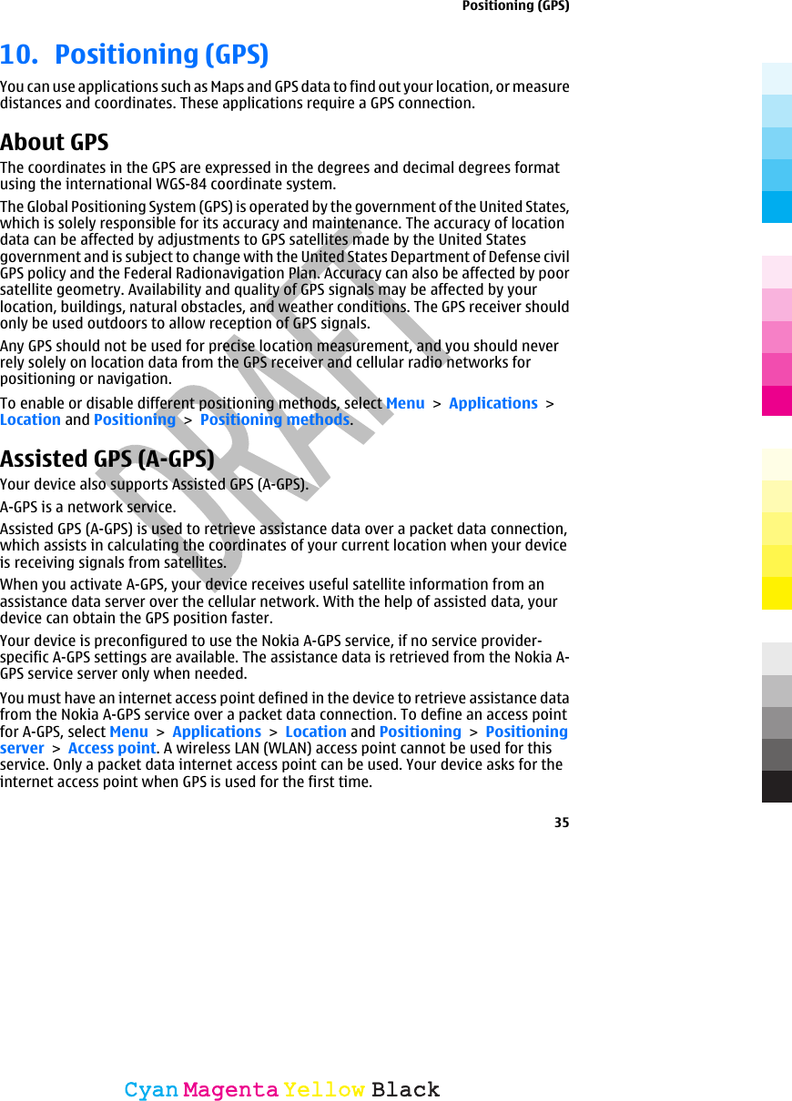 10. Positioning (GPS)You can use applications such as Maps and GPS data to find out your location, or measuredistances and coordinates. These applications require a GPS connection.About GPSThe coordinates in the GPS are expressed in the degrees and decimal degrees formatusing the international WGS-84 coordinate system.The Global Positioning System (GPS) is operated by the government of the United States,which is solely responsible for its accuracy and maintenance. The accuracy of locationdata can be affected by adjustments to GPS satellites made by the United Statesgovernment and is subject to change with the United States Department of Defense civilGPS policy and the Federal Radionavigation Plan. Accuracy can also be affected by poorsatellite geometry. Availability and quality of GPS signals may be affected by yourlocation, buildings, natural obstacles, and weather conditions. The GPS receiver shouldonly be used outdoors to allow reception of GPS signals.Any GPS should not be used for precise location measurement, and you should neverrely solely on location data from the GPS receiver and cellular radio networks forpositioning or navigation.To enable or disable different positioning methods, select Menu &gt; Applications &gt;Location and Positioning &gt; Positioning methods.Assisted GPS (A-GPS)Your device also supports Assisted GPS (A-GPS).A-GPS is a network service.Assisted GPS (A-GPS) is used to retrieve assistance data over a packet data connection,which assists in calculating the coordinates of your current location when your deviceis receiving signals from satellites.When you activate A-GPS, your device receives useful satellite information from anassistance data server over the cellular network. With the help of assisted data, yourdevice can obtain the GPS position faster.Your device is preconfigured to use the Nokia A-GPS service, if no service provider-specific A-GPS settings are available. The assistance data is retrieved from the Nokia A-GPS service server only when needed.You must have an internet access point defined in the device to retrieve assistance datafrom the Nokia A-GPS service over a packet data connection. To define an access pointfor A-GPS, select Menu &gt; Applications &gt; Location and Positioning &gt; Positioningserver &gt; Access point. A wireless LAN (WLAN) access point cannot be used for thisservice. Only a packet data internet access point can be used. Your device asks for theinternet access point when GPS is used for the first time.Positioning (GPS)35CyanCyanMagentaMagentaYellowYellowBlackBlack