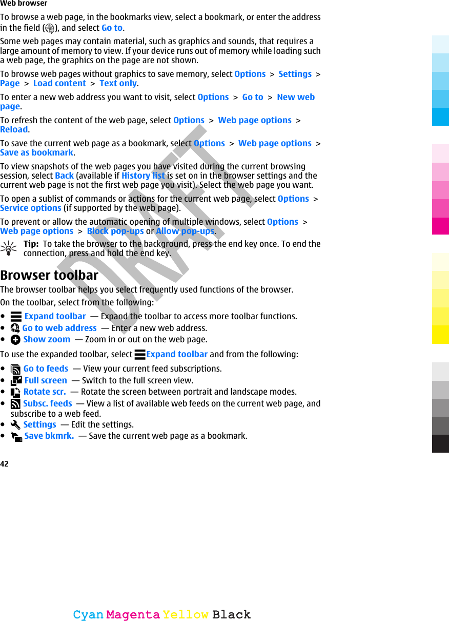 To browse a web page, in the bookmarks view, select a bookmark, or enter the addressin the field ( ), and select Go to.Some web pages may contain material, such as graphics and sounds, that requires alarge amount of memory to view. If your device runs out of memory while loading sucha web page, the graphics on the page are not shown.To browse web pages without graphics to save memory, select Options &gt; Settings &gt;Page &gt; Load content &gt; Text only.To enter a new web address you want to visit, select Options &gt; Go to &gt; New webpage.To refresh the content of the web page, select Options &gt; Web page options &gt;Reload.To save the current web page as a bookmark, select Options &gt; Web page options &gt;Save as bookmark.To view snapshots of the web pages you have visited during the current browsingsession, select Back (available if History list is set on in the browser settings and thecurrent web page is not the first web page you visit). Select the web page you want.To open a sublist of commands or actions for the current web page, select Options &gt;Service options (if supported by the web page).To prevent or allow the automatic opening of multiple windows, select Options &gt;Web page options &gt; Block pop-ups or Allow pop-ups.Tip:  To take the browser to the background, press the end key once. To end theconnection, press and hold the end key.Browser toolbarThe browser toolbar helps you select frequently used functions of the browser.On the toolbar, select from the following:● Expand toolbar  — Expand the toolbar to access more toolbar functions.● Go to web address  — Enter a new web address.● Show zoom  — Zoom in or out on the web page.To use the expanded toolbar, select  Expand toolbar and from the following:● Go to feeds  — View your current feed subscriptions.● Full screen  — Switch to the full screen view.● Rotate scr.  — Rotate the screen between portrait and landscape modes.● Subsc. feeds  — View a list of available web feeds on the current web page, andsubscribe to a web feed.● Settings  — Edit the settings.● Save bkmrk.  — Save the current web page as a bookmark.Web browser42CyanCyanMagentaMagentaYellowYellowBlackBlack