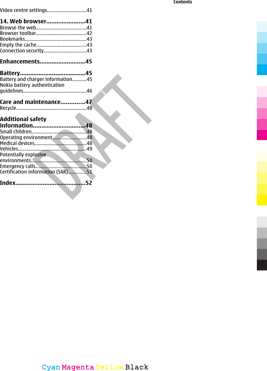 Video centre settings..............................4114. Web browser.......................41Browse the web.......................................41Browser toolbar.......................................42Bookmarks...............................................43Empty the cache......................................43Connection security.................................43Enhancements...........................45Battery.......................................45Battery and charger information...........45Nokia battery authenticationguidelines.................................................46Care and maintenance..............47Recycle......................................................48Additional safetyinformation...............................48Small children..........................................48Operating environment..........................48Medical devices........................................48Vehicles.....................................................49Potentially explosiveenvironments...........................................50Emergency calls.......................................50Certification information (SAR)..............51Index.........................................52ContentsCyanCyanMagentaMagentaYellowYellowBlackBlack