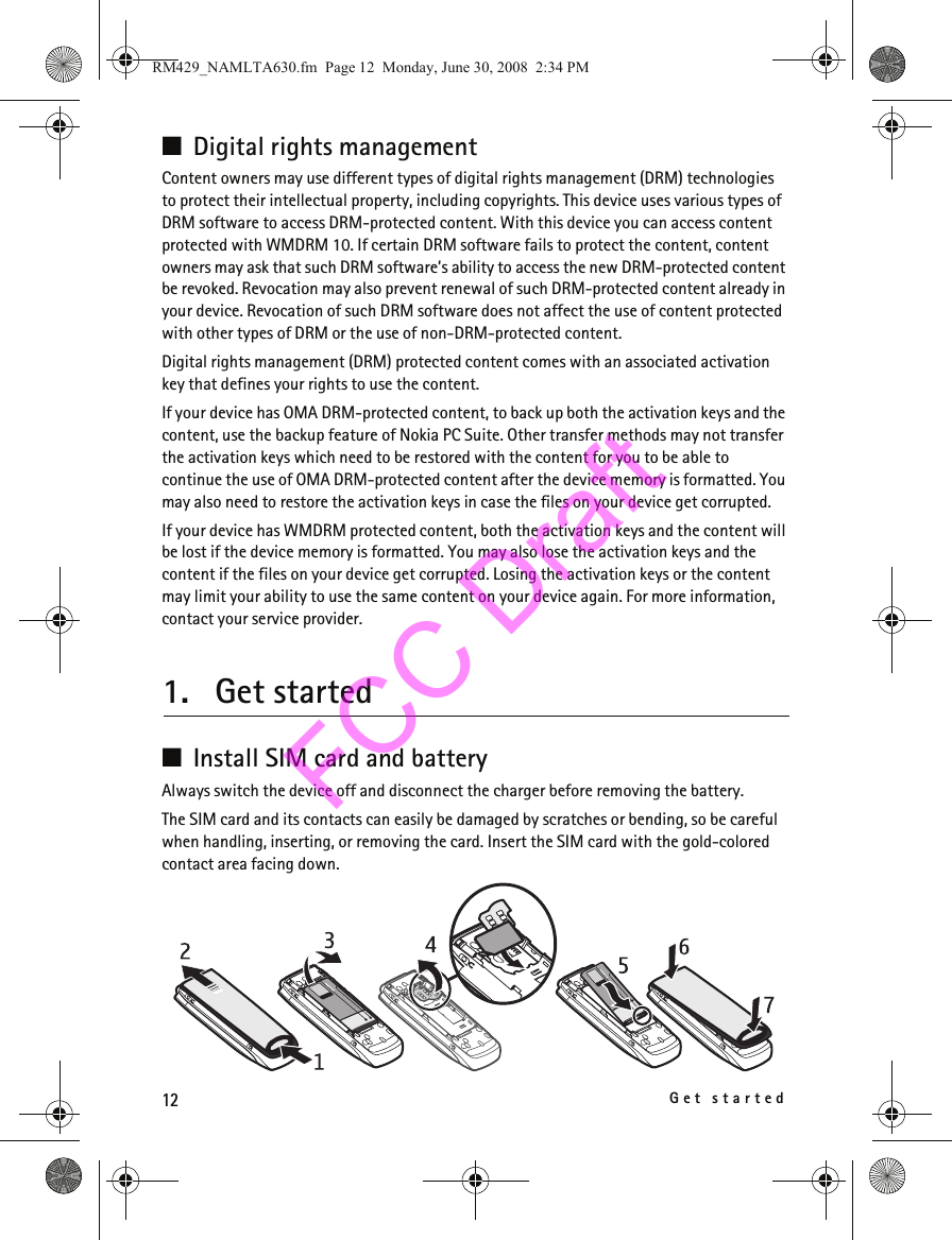 12Get started■Digital rights managementContent owners may use different types of digital rights management (DRM) technologies to protect their intellectual property, including copyrights. This device uses various types of DRM software to access DRM-protected content. With this device you can access content protected with WMDRM 10. If certain DRM software fails to protect the content, content owners may ask that such DRM software’s ability to access the new DRM-protected content be revoked. Revocation may also prevent renewal of such DRM-protected content already in your device. Revocation of such DRM software does not affect the use of content protected with other types of DRM or the use of non-DRM-protected content.Digital rights management (DRM) protected content comes with an associated activation key that defines your rights to use the content.If your device has OMA DRM-protected content, to back up both the activation keys and the content, use the backup feature of Nokia PC Suite. Other transfer methods may not transfer the activation keys which need to be restored with the content for you to be able to continue the use of OMA DRM-protected content after the device memory is formatted. You may also need to restore the activation keys in case the files on your device get corrupted.If your device has WMDRM protected content, both the activation keys and the content will be lost if the device memory is formatted. You may also lose the activation keys and the content if the files on your device get corrupted. Losing the activation keys or the content may limit your ability to use the same content on your device again. For more information, contact your service provider.1. Get started■Install SIM card and battery Always switch the device off and disconnect the charger before removing the battery.The SIM card and its contacts can easily be damaged by scratches or bending, so be careful when handling, inserting, or removing the card. Insert the SIM card with the gold-colored contact area facing down.RM429_NAMLTA630.fm  Page 12  Monday, June 30, 2008  2:34 PMFCC Draft