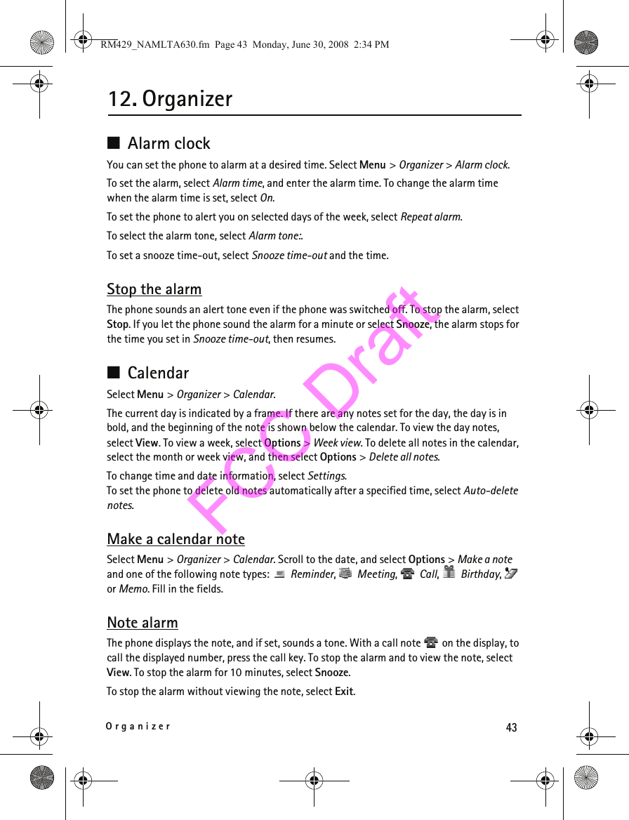 43Organizer12. Organizer■Alarm clockYou can set the phone to alarm at a desired time. Select Menu &gt; Organizer &gt; Alarm clock.To set the alarm, select Alarm time, and enter the alarm time. To change the alarm time when the alarm time is set, select On.To set the phone to alert you on selected days of the week, select Repeat alarm.To select the alarm tone, select Alarm tone:.To set a snooze time-out, select Snooze time-out and the time.Stop the alarmThe phone sounds an alert tone even if the phone was switched off. To stop the alarm, select Stop. If you let the phone sound the alarm for a minute or select Snooze, the alarm stops for the time you set in Snooze time-out, then resumes.■CalendarSelect Menu &gt; Organizer &gt; Calendar.The current day is indicated by a frame. If there are any notes set for the day, the day is in bold, and the beginning of the note is shown below the calendar. To view the day notes, select View. To view a week, select Options &gt; Week view. To delete all notes in the calendar, select the month or week view, and then select Options &gt; Delete all notes.To change time and date information, select Settings. To set the phone to delete old notes automatically after a specified time, select Auto-delete notes.Make a calendar noteSelect Menu &gt; Organizer &gt; Calendar. Scroll to the date, and select Options &gt; Make a note and one of the following note types:   Reminder,  Meeting,  Call,  Birthday,  or Memo. Fill in the fields.Note alarmThe phone displays the note, and if set, sounds a tone. With a call note   on the display, to call the displayed number, press the call key. To stop the alarm and to view the note, select View. To stop the alarm for 10 minutes, select Snooze.To stop the alarm without viewing the note, select Exit.RM429_NAMLTA630.fm  Page 43  Monday, June 30, 2008  2:34 PMFCC Draft