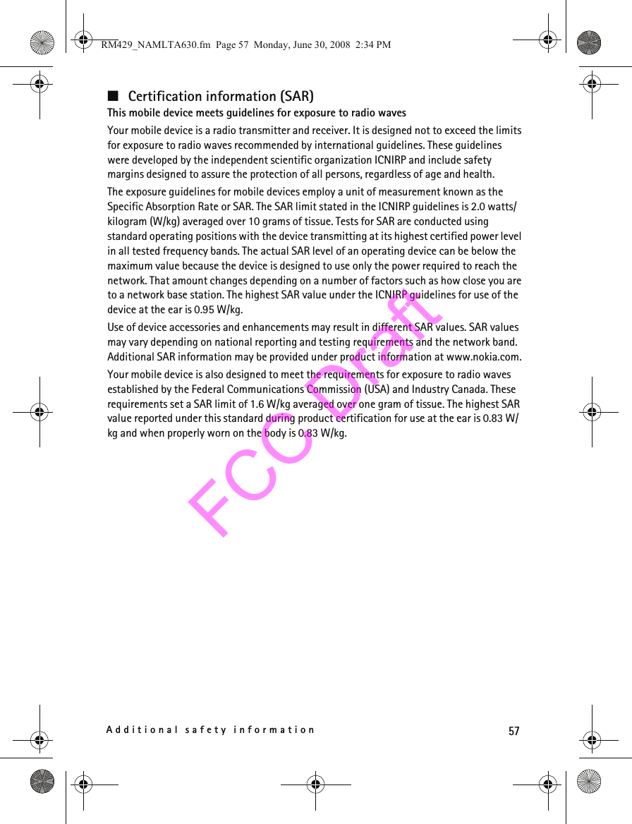 57Additional safety information■Certification information (SAR)This mobile device meets guidelines for exposure to radio wavesYour mobile device is a radio transmitter and receiver. It is designed not to exceed the limits for exposure to radio waves recommended by international guidelines. These guidelines were developed by the independent scientific organization ICNIRP and include safety margins designed to assure the protection of all persons, regardless of age and health.The exposure guidelines for mobile devices employ a unit of measurement known as the Specific Absorption Rate or SAR. The SAR limit stated in the ICNIRP guidelines is 2.0 watts/kilogram (W/kg) averaged over 10 grams of tissue. Tests for SAR are conducted using standard operating positions with the device transmitting at its highest certified power level in all tested frequency bands. The actual SAR level of an operating device can be below the maximum value because the device is designed to use only the power required to reach the network. That amount changes depending on a number of factors such as how close you are to a network base station. The highest SAR value under the ICNIRP guidelines for use of the device at the ear is 0.95 W/kg. Use of device accessories and enhancements may result in different SAR values. SAR values may vary depending on national reporting and testing requirements and the network band. Additional SAR information may be provided under product information at www.nokia.com.Your mobile device is also designed to meet the requirements for exposure to radio waves established by the Federal Communications Commission (USA) and Industry Canada. These requirements set a SAR limit of 1.6 W/kg averaged over one gram of tissue. The highest SAR value reported under this standard during product certification for use at the ear is 0.83 W/kg and when properly worn on the body is 0.83 W/kg. RM429_NAMLTA630.fm  Page 57  Monday, June 30, 2008  2:34 PMFCC Draft