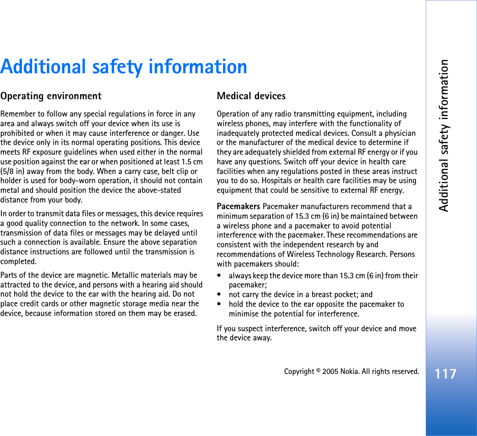 Additional safety information117Copyright © 2005 Nokia. All rights reserved.Additional safety informationOperating environmentRemember to follow any special regulations in force in any area and always switch off your device when its use is prohibited or when it may cause interference or danger. Use the device only in its normal operating positions. This device meets RF exposure guidelines when used either in the normal use position against the ear or when positioned at least 1.5 cm (5/8 in) away from the body. When a carry case, belt clip or holder is used for body-worn operation, it should not contain metal and should position the device the above-stated distance from your body. In order to transmit data files or messages, this device requires a good quality connection to the network. In some cases, transmission of data files or messages may be delayed until such a connection is available. Ensure the above separation distance instructions are followed until the transmission is completed.Parts of the device are magnetic. Metallic materials may be attracted to the device, and persons with a hearing aid should not hold the device to the ear with the hearing aid. Do not place credit cards or other magnetic storage media near the device, because information stored on them may be erased.Medical devicesOperation of any radio transmitting equipment, including wireless phones, may interfere with the functionality of inadequately protected medical devices. Consult a physician or the manufacturer of the medical device to determine if they are adequately shielded from external RF energy or if you have any questions. Switch off your device in health care facilities when any regulations posted in these areas instruct you to do so. Hospitals or health care facilities may be using equipment that could be sensitive to external RF energy.Pacemakers Pacemaker manufacturers recommend that a minimum separation of 15.3 cm (6 in) be maintained between a wireless phone and a pacemaker to avoid potential interference with the pacemaker. These recommendations are consistent with the independent research by and recommendations of Wireless Technology Research. Persons with pacemakers should:• always keep the device more than 15.3 cm (6 in) from their pacemaker;• not carry the device in a breast pocket; and • hold the device to the ear opposite the pacemaker to minimise the potential for interference.If you suspect interference, switch off your device and move the device away.