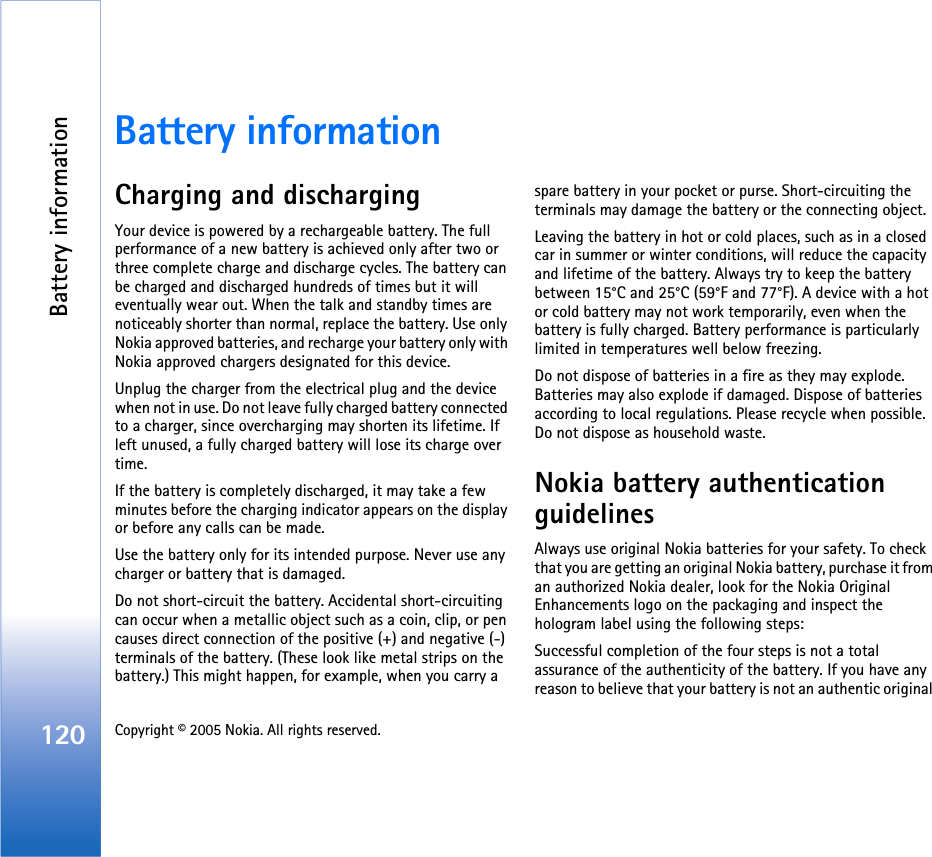 Battery information120 Copyright © 2005 Nokia. All rights reserved. Battery informationCharging and dischargingYour device is powered by a rechargeable battery. The full performance of a new battery is achieved only after two or three complete charge and discharge cycles. The battery can be charged and discharged hundreds of times but it will eventually wear out. When the talk and standby times are noticeably shorter than normal, replace the battery. Use only Nokia approved batteries, and recharge your battery only with Nokia approved chargers designated for this device.Unplug the charger from the electrical plug and the device when not in use. Do not leave fully charged battery connected to a charger, since overcharging may shorten its lifetime. If left unused, a fully charged battery will lose its charge over time.If the battery is completely discharged, it may take a few minutes before the charging indicator appears on the display or before any calls can be made.Use the battery only for its intended purpose. Never use any charger or battery that is damaged.Do not short-circuit the battery. Accidental short-circuiting can occur when a metallic object such as a coin, clip, or pen causes direct connection of the positive (+) and negative (-) terminals of the battery. (These look like metal strips on the battery.) This might happen, for example, when you carry a spare battery in your pocket or purse. Short-circuiting the terminals may damage the battery or the connecting object.Leaving the battery in hot or cold places, such as in a closed car in summer or winter conditions, will reduce the capacity and lifetime of the battery. Always try to keep the battery between 15°C and 25°C (59°F and 77°F). A device with a hot or cold battery may not work temporarily, even when the battery is fully charged. Battery performance is particularly limited in temperatures well below freezing.Do not dispose of batteries in a fire as they may explode. Batteries may also explode if damaged. Dispose of batteries according to local regulations. Please recycle when possible. Do not dispose as household waste.Nokia battery authentication guidelinesAlways use original Nokia batteries for your safety. To check that you are getting an original Nokia battery, purchase it from an authorized Nokia dealer, look for the Nokia Original Enhancements logo on the packaging and inspect the hologram label using the following steps:Successful completion of the four steps is not a total assurance of the authenticity of the battery. If you have any reason to believe that your battery is not an authentic original 