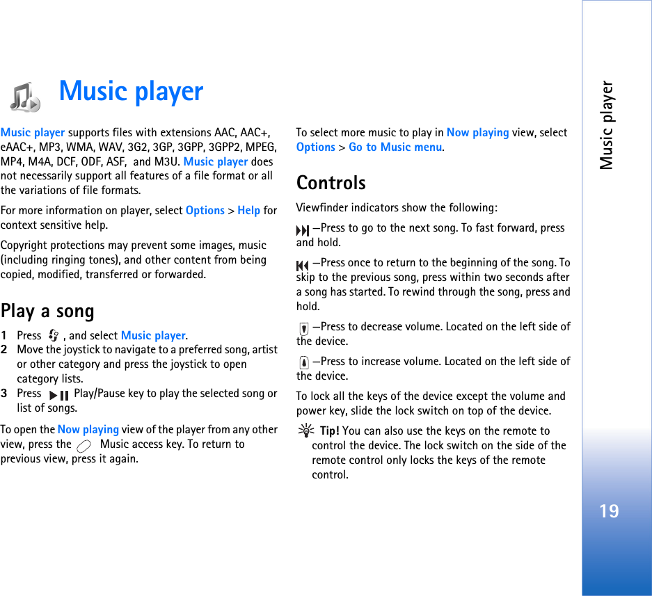 Music player19Music playerMusic player supports files with extensions AAC, AAC+, eAAC+, MP3, WMA, WAV, 3G2, 3GP, 3GPP, 3GPP2, MPEG, MP4, M4A, DCF, ODF, ASF,  and M3U. Music player does not necessarily support all features of a file format or all the variations of file formats.  For more information on player, select Options &gt; Help for context sensitive help.Copyright protections may prevent some images, music (including ringing tones), and other content from being copied, modified, transferred or forwarded.Play a song1Press , and select Music player. 2Move the joystick to navigate to a preferred song, artist or other category and press the joystick to open category lists. 3Press   Play/Pause key to play the selected song or list of songs.To open the Now playing view of the player from any other view, press the   Music access key. To return to previous view, press it again.To select more music to play in Now playing view, select  Options &gt; Go to Music menu.ControlsViewfinder indicators show the following:—Press to go to the next song. To fast forward, press and hold.—Press once to return to the beginning of the song. To skip to the previous song, press within two seconds after a song has started. To rewind through the song, press and hold.—Press to decrease volume. Located on the left side of the device.—Press to increase volume. Located on the left side of the device.To lock all the keys of the device except the volume and power key, slide the lock switch on top of the device. Tip! You can also use the keys on the remote to control the device. The lock switch on the side of the remote control only locks the keys of the remote control.