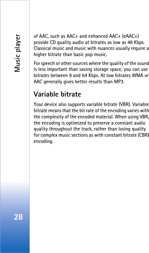 Music player28of AAC, such as AAC+ and enhanced AAC+ (eAAC+) provide CD quality audio at bitrates as low as 48 Kbps. Classical music and music with nuances usually require a higher bitrate than basic pop music.For speech or other sources where the quality of the sound is less important than saving storage space, you can use bitrates between 8 and 64 Kbps. At low bitrates WMA or AAC generally gives better results than MP3.Variable bitrateYour device also supports variable bitrate (VBR). Variable bitrate means that the bit rate of the encoding varies with the complexity of the encoded material. When using VBR, the encoding is optimized to preserve a constant audio quality throughout the track, rather than losing quality for complex music sections as with constant bitrate (CBR) encoding.